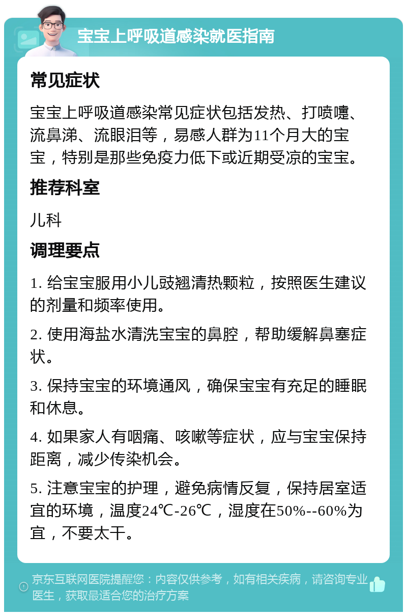 宝宝上呼吸道感染就医指南 常见症状 宝宝上呼吸道感染常见症状包括发热、打喷嚏、流鼻涕、流眼泪等，易感人群为11个月大的宝宝，特别是那些免疫力低下或近期受凉的宝宝。 推荐科室 儿科 调理要点 1. 给宝宝服用小儿豉翘清热颗粒，按照医生建议的剂量和频率使用。 2. 使用海盐水清洗宝宝的鼻腔，帮助缓解鼻塞症状。 3. 保持宝宝的环境通风，确保宝宝有充足的睡眠和休息。 4. 如果家人有咽痛、咳嗽等症状，应与宝宝保持距离，减少传染机会。 5. 注意宝宝的护理，避免病情反复，保持居室适宜的环境，温度24℃-26℃，湿度在50%--60%为宜，不要太干。