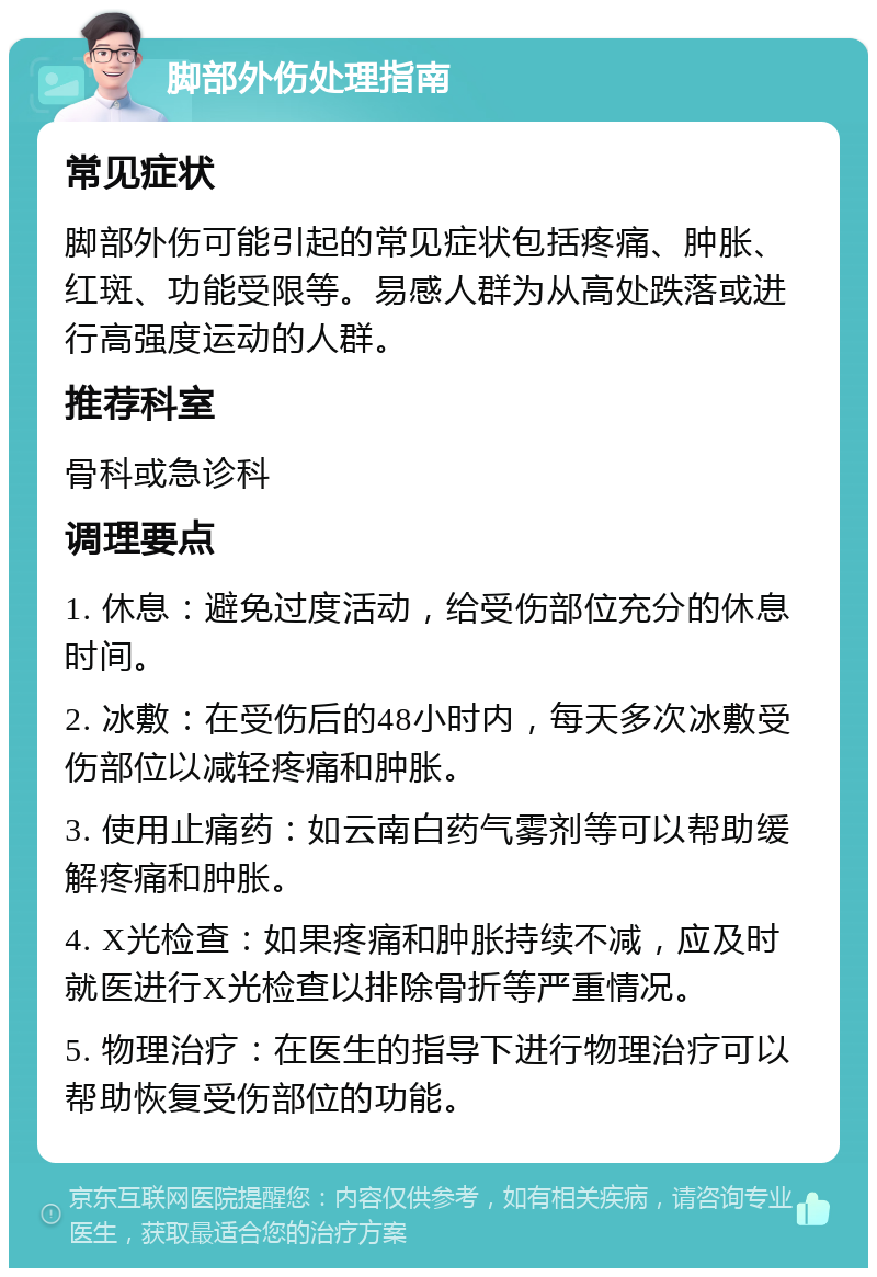 脚部外伤处理指南 常见症状 脚部外伤可能引起的常见症状包括疼痛、肿胀、红斑、功能受限等。易感人群为从高处跌落或进行高强度运动的人群。 推荐科室 骨科或急诊科 调理要点 1. 休息：避免过度活动，给受伤部位充分的休息时间。 2. 冰敷：在受伤后的48小时内，每天多次冰敷受伤部位以减轻疼痛和肿胀。 3. 使用止痛药：如云南白药气雾剂等可以帮助缓解疼痛和肿胀。 4. X光检查：如果疼痛和肿胀持续不减，应及时就医进行X光检查以排除骨折等严重情况。 5. 物理治疗：在医生的指导下进行物理治疗可以帮助恢复受伤部位的功能。