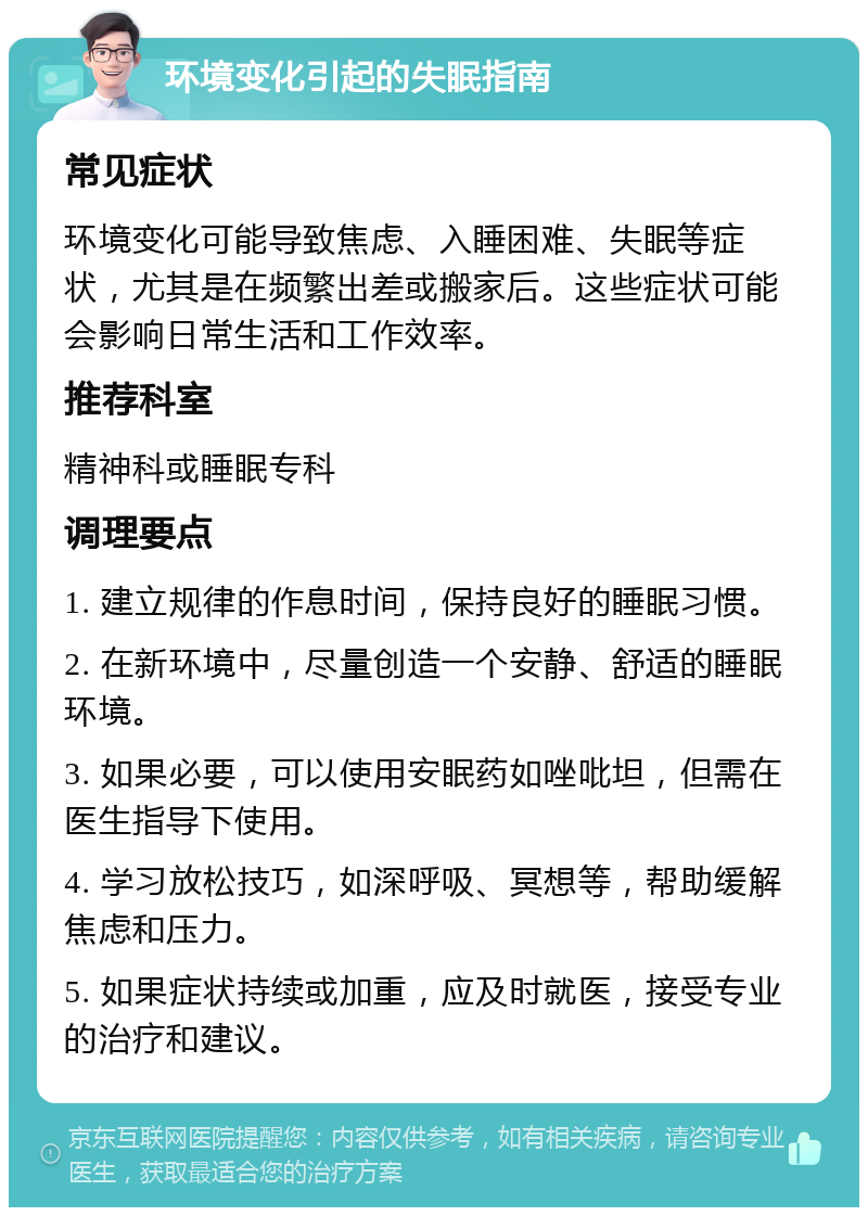 环境变化引起的失眠指南 常见症状 环境变化可能导致焦虑、入睡困难、失眠等症状，尤其是在频繁出差或搬家后。这些症状可能会影响日常生活和工作效率。 推荐科室 精神科或睡眠专科 调理要点 1. 建立规律的作息时间，保持良好的睡眠习惯。 2. 在新环境中，尽量创造一个安静、舒适的睡眠环境。 3. 如果必要，可以使用安眠药如唑吡坦，但需在医生指导下使用。 4. 学习放松技巧，如深呼吸、冥想等，帮助缓解焦虑和压力。 5. 如果症状持续或加重，应及时就医，接受专业的治疗和建议。