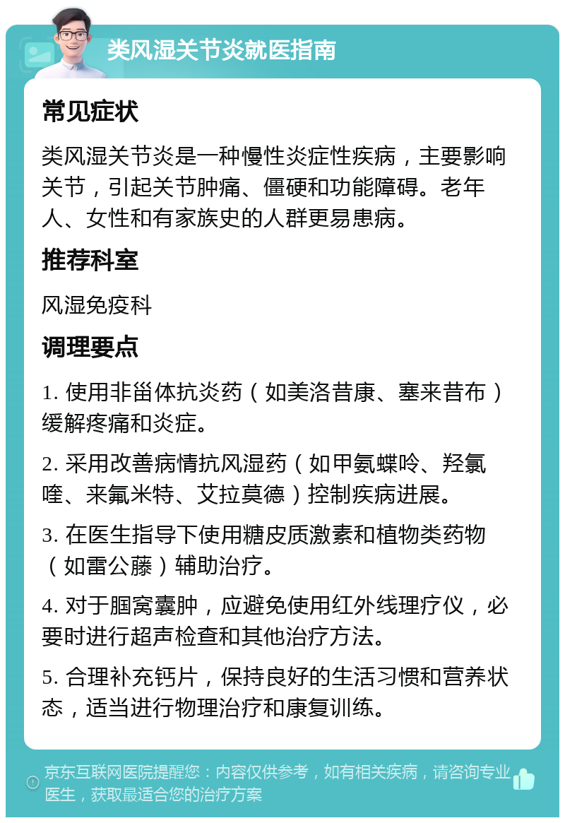 类风湿关节炎就医指南 常见症状 类风湿关节炎是一种慢性炎症性疾病，主要影响关节，引起关节肿痛、僵硬和功能障碍。老年人、女性和有家族史的人群更易患病。 推荐科室 风湿免疫科 调理要点 1. 使用非甾体抗炎药（如美洛昔康、塞来昔布）缓解疼痛和炎症。 2. 采用改善病情抗风湿药（如甲氨蝶呤、羟氯喹、来氟米特、艾拉莫德）控制疾病进展。 3. 在医生指导下使用糖皮质激素和植物类药物（如雷公藤）辅助治疗。 4. 对于腘窝囊肿，应避免使用红外线理疗仪，必要时进行超声检查和其他治疗方法。 5. 合理补充钙片，保持良好的生活习惯和营养状态，适当进行物理治疗和康复训练。