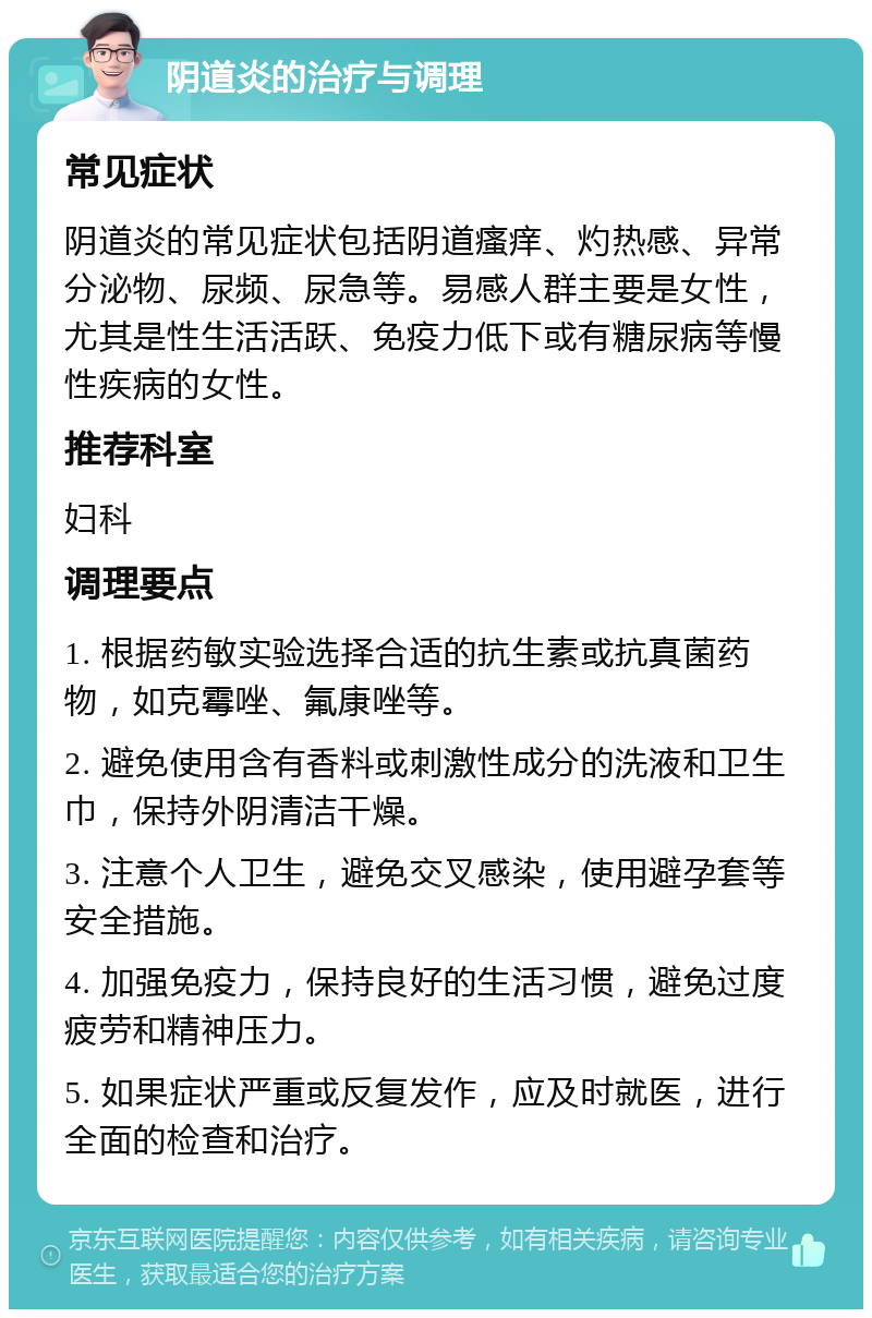 阴道炎的治疗与调理 常见症状 阴道炎的常见症状包括阴道瘙痒、灼热感、异常分泌物、尿频、尿急等。易感人群主要是女性，尤其是性生活活跃、免疫力低下或有糖尿病等慢性疾病的女性。 推荐科室 妇科 调理要点 1. 根据药敏实验选择合适的抗生素或抗真菌药物，如克霉唑、氟康唑等。 2. 避免使用含有香料或刺激性成分的洗液和卫生巾，保持外阴清洁干燥。 3. 注意个人卫生，避免交叉感染，使用避孕套等安全措施。 4. 加强免疫力，保持良好的生活习惯，避免过度疲劳和精神压力。 5. 如果症状严重或反复发作，应及时就医，进行全面的检查和治疗。