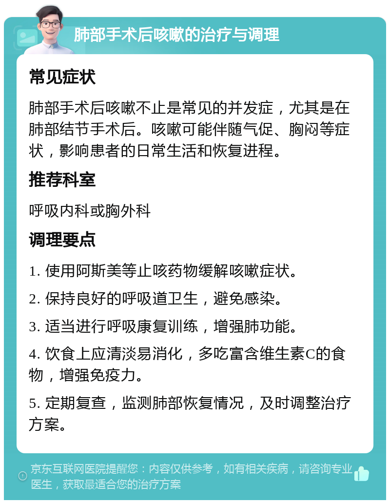 肺部手术后咳嗽的治疗与调理 常见症状 肺部手术后咳嗽不止是常见的并发症，尤其是在肺部结节手术后。咳嗽可能伴随气促、胸闷等症状，影响患者的日常生活和恢复进程。 推荐科室 呼吸内科或胸外科 调理要点 1. 使用阿斯美等止咳药物缓解咳嗽症状。 2. 保持良好的呼吸道卫生，避免感染。 3. 适当进行呼吸康复训练，增强肺功能。 4. 饮食上应清淡易消化，多吃富含维生素C的食物，增强免疫力。 5. 定期复查，监测肺部恢复情况，及时调整治疗方案。