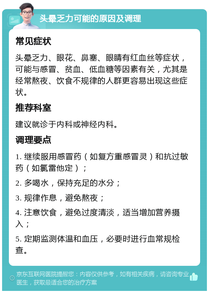 头晕乏力可能的原因及调理 常见症状 头晕乏力、眼花、鼻塞、眼睛有红血丝等症状，可能与感冒、贫血、低血糖等因素有关，尤其是经常熬夜、饮食不规律的人群更容易出现这些症状。 推荐科室 建议就诊于内科或神经内科。 调理要点 1. 继续服用感冒药（如复方重感冒灵）和抗过敏药（如氯雷他定）； 2. 多喝水，保持充足的水分； 3. 规律作息，避免熬夜； 4. 注意饮食，避免过度清淡，适当增加营养摄入； 5. 定期监测体温和血压，必要时进行血常规检查。