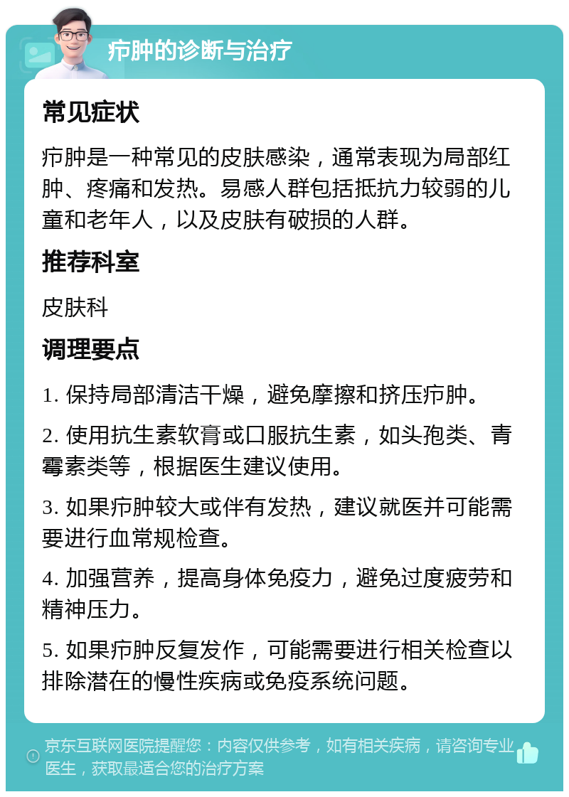 疖肿的诊断与治疗 常见症状 疖肿是一种常见的皮肤感染，通常表现为局部红肿、疼痛和发热。易感人群包括抵抗力较弱的儿童和老年人，以及皮肤有破损的人群。 推荐科室 皮肤科 调理要点 1. 保持局部清洁干燥，避免摩擦和挤压疖肿。 2. 使用抗生素软膏或口服抗生素，如头孢类、青霉素类等，根据医生建议使用。 3. 如果疖肿较大或伴有发热，建议就医并可能需要进行血常规检查。 4. 加强营养，提高身体免疫力，避免过度疲劳和精神压力。 5. 如果疖肿反复发作，可能需要进行相关检查以排除潜在的慢性疾病或免疫系统问题。