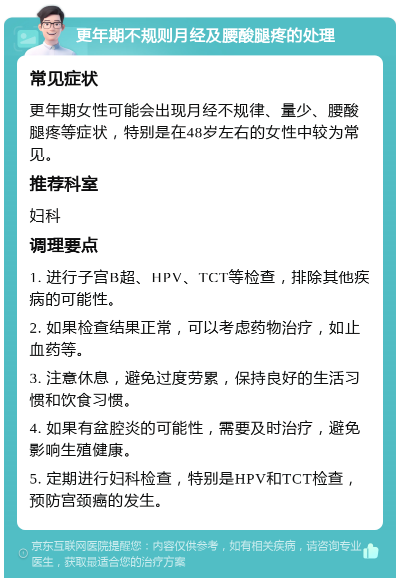 更年期不规则月经及腰酸腿疼的处理 常见症状 更年期女性可能会出现月经不规律、量少、腰酸腿疼等症状，特别是在48岁左右的女性中较为常见。 推荐科室 妇科 调理要点 1. 进行子宫B超、HPV、TCT等检查，排除其他疾病的可能性。 2. 如果检查结果正常，可以考虑药物治疗，如止血药等。 3. 注意休息，避免过度劳累，保持良好的生活习惯和饮食习惯。 4. 如果有盆腔炎的可能性，需要及时治疗，避免影响生殖健康。 5. 定期进行妇科检查，特别是HPV和TCT检查，预防宫颈癌的发生。