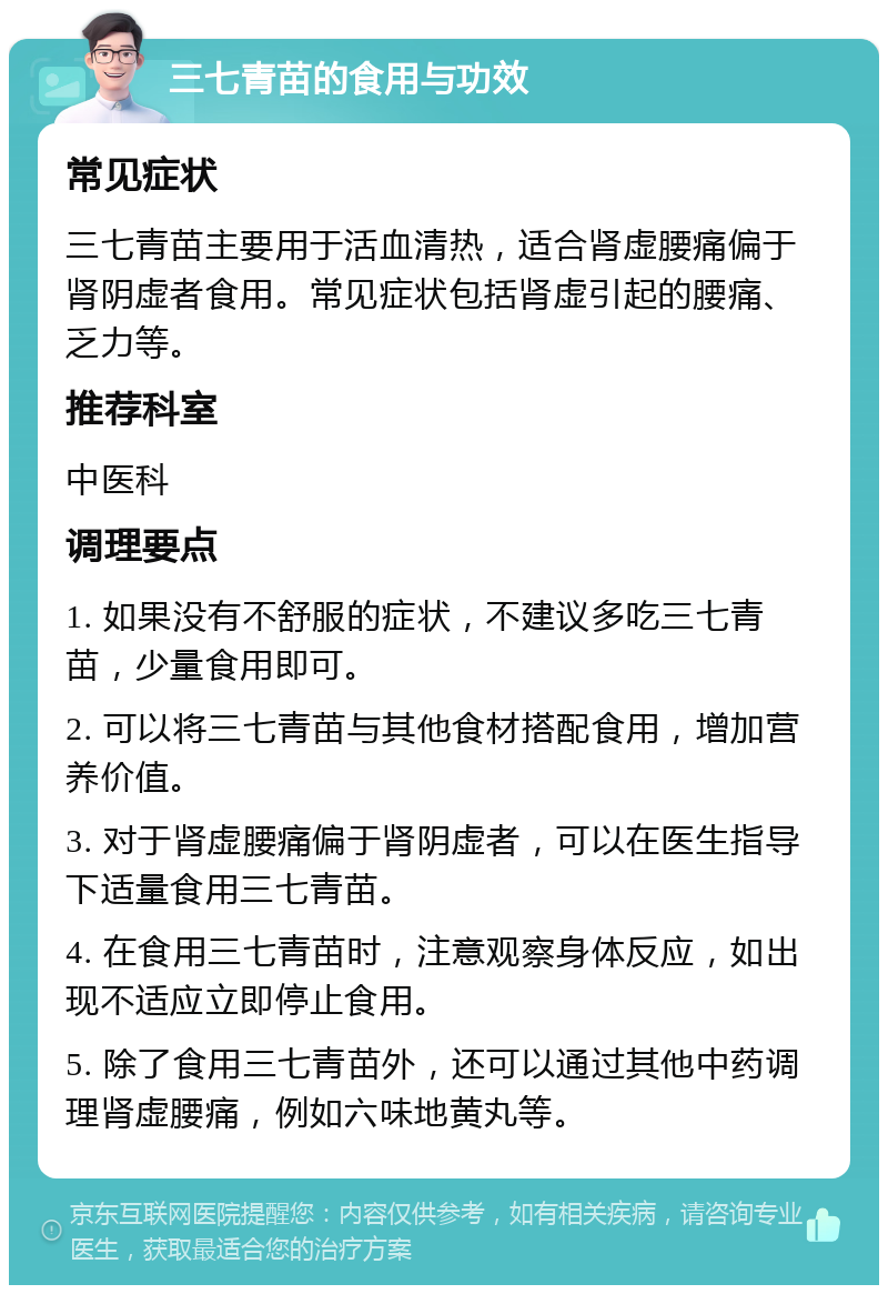 三七青苗的食用与功效 常见症状 三七青苗主要用于活血清热，适合肾虚腰痛偏于肾阴虚者食用。常见症状包括肾虚引起的腰痛、乏力等。 推荐科室 中医科 调理要点 1. 如果没有不舒服的症状，不建议多吃三七青苗，少量食用即可。 2. 可以将三七青苗与其他食材搭配食用，增加营养价值。 3. 对于肾虚腰痛偏于肾阴虚者，可以在医生指导下适量食用三七青苗。 4. 在食用三七青苗时，注意观察身体反应，如出现不适应立即停止食用。 5. 除了食用三七青苗外，还可以通过其他中药调理肾虚腰痛，例如六味地黄丸等。