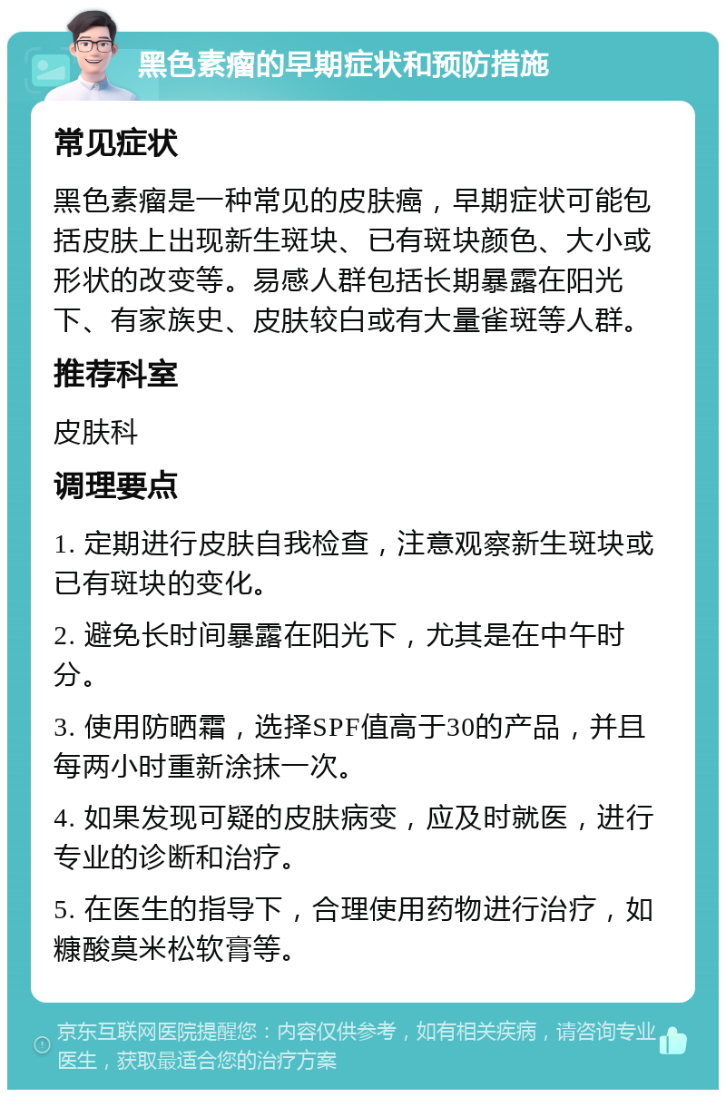 黑色素瘤的早期症状和预防措施 常见症状 黑色素瘤是一种常见的皮肤癌，早期症状可能包括皮肤上出现新生斑块、已有斑块颜色、大小或形状的改变等。易感人群包括长期暴露在阳光下、有家族史、皮肤较白或有大量雀斑等人群。 推荐科室 皮肤科 调理要点 1. 定期进行皮肤自我检查，注意观察新生斑块或已有斑块的变化。 2. 避免长时间暴露在阳光下，尤其是在中午时分。 3. 使用防晒霜，选择SPF值高于30的产品，并且每两小时重新涂抹一次。 4. 如果发现可疑的皮肤病变，应及时就医，进行专业的诊断和治疗。 5. 在医生的指导下，合理使用药物进行治疗，如糠酸莫米松软膏等。