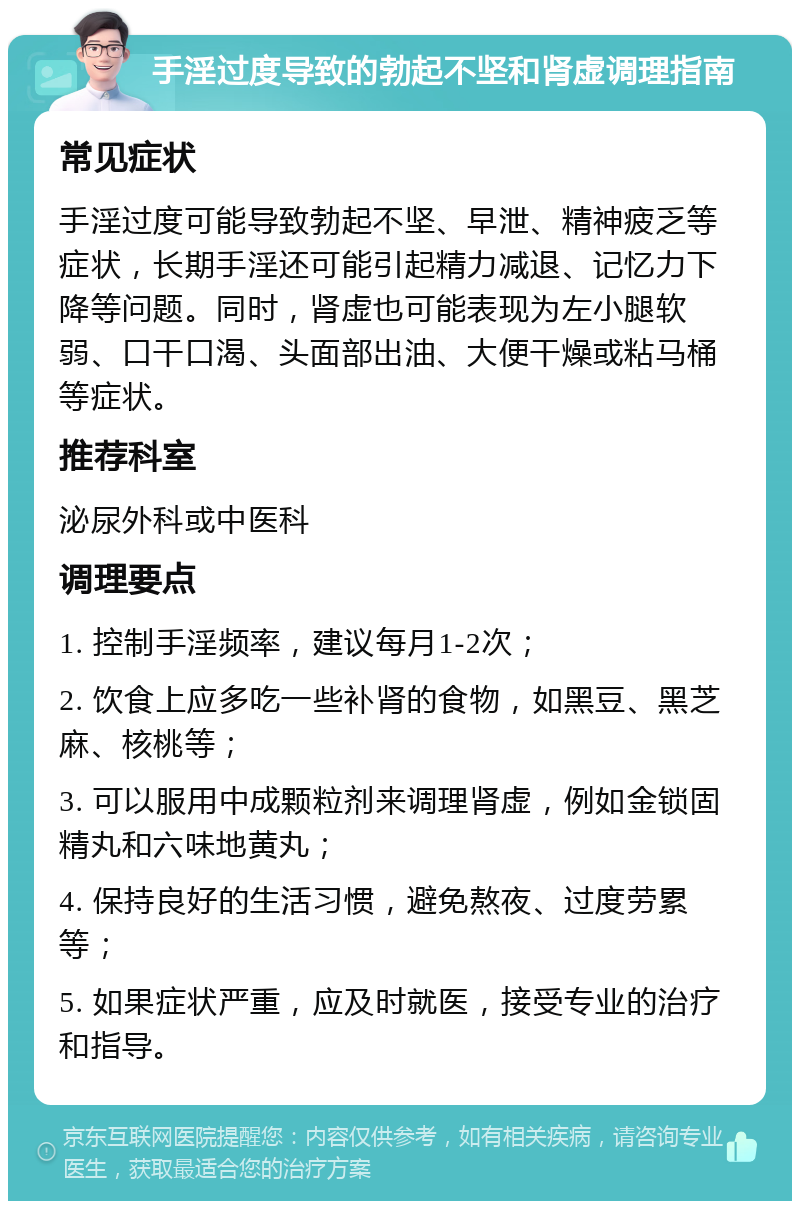 手淫过度导致的勃起不坚和肾虚调理指南 常见症状 手淫过度可能导致勃起不坚、早泄、精神疲乏等症状，长期手淫还可能引起精力减退、记忆力下降等问题。同时，肾虚也可能表现为左小腿软弱、口干口渴、头面部出油、大便干燥或粘马桶等症状。 推荐科室 泌尿外科或中医科 调理要点 1. 控制手淫频率，建议每月1-2次； 2. 饮食上应多吃一些补肾的食物，如黑豆、黑芝麻、核桃等； 3. 可以服用中成颗粒剂来调理肾虚，例如金锁固精丸和六味地黄丸； 4. 保持良好的生活习惯，避免熬夜、过度劳累等； 5. 如果症状严重，应及时就医，接受专业的治疗和指导。