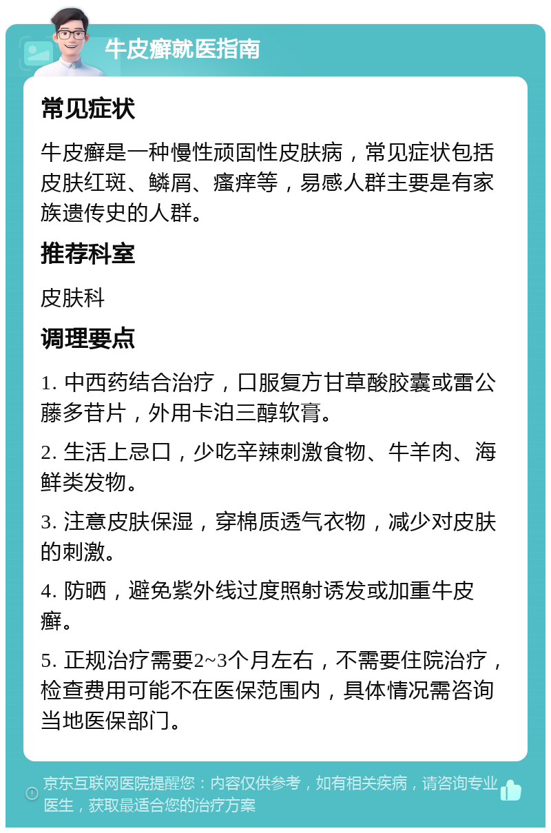 牛皮癣就医指南 常见症状 牛皮癣是一种慢性顽固性皮肤病，常见症状包括皮肤红斑、鳞屑、瘙痒等，易感人群主要是有家族遗传史的人群。 推荐科室 皮肤科 调理要点 1. 中西药结合治疗，口服复方甘草酸胶囊或雷公藤多苷片，外用卡泊三醇软膏。 2. 生活上忌口，少吃辛辣刺激食物、牛羊肉、海鲜类发物。 3. 注意皮肤保湿，穿棉质透气衣物，减少对皮肤的刺激。 4. 防晒，避免紫外线过度照射诱发或加重牛皮癣。 5. 正规治疗需要2~3个月左右，不需要住院治疗，检查费用可能不在医保范围内，具体情况需咨询当地医保部门。