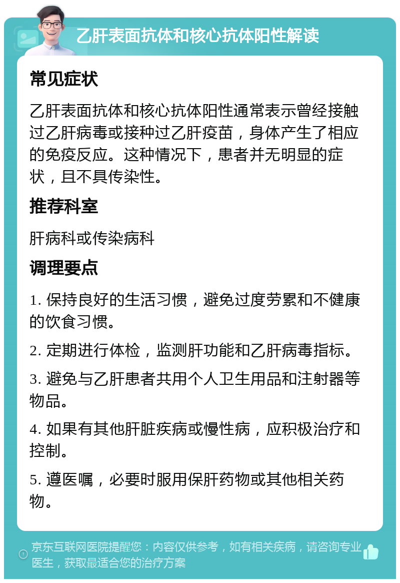 乙肝表面抗体和核心抗体阳性解读 常见症状 乙肝表面抗体和核心抗体阳性通常表示曾经接触过乙肝病毒或接种过乙肝疫苗，身体产生了相应的免疫反应。这种情况下，患者并无明显的症状，且不具传染性。 推荐科室 肝病科或传染病科 调理要点 1. 保持良好的生活习惯，避免过度劳累和不健康的饮食习惯。 2. 定期进行体检，监测肝功能和乙肝病毒指标。 3. 避免与乙肝患者共用个人卫生用品和注射器等物品。 4. 如果有其他肝脏疾病或慢性病，应积极治疗和控制。 5. 遵医嘱，必要时服用保肝药物或其他相关药物。