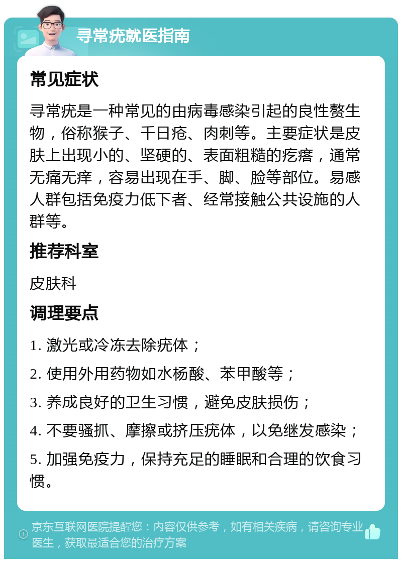 寻常疣就医指南 常见症状 寻常疣是一种常见的由病毒感染引起的良性赘生物，俗称猴子、千日疮、肉刺等。主要症状是皮肤上出现小的、坚硬的、表面粗糙的疙瘩，通常无痛无痒，容易出现在手、脚、脸等部位。易感人群包括免疫力低下者、经常接触公共设施的人群等。 推荐科室 皮肤科 调理要点 1. 激光或冷冻去除疣体； 2. 使用外用药物如水杨酸、苯甲酸等； 3. 养成良好的卫生习惯，避免皮肤损伤； 4. 不要骚抓、摩擦或挤压疣体，以免继发感染； 5. 加强免疫力，保持充足的睡眠和合理的饮食习惯。