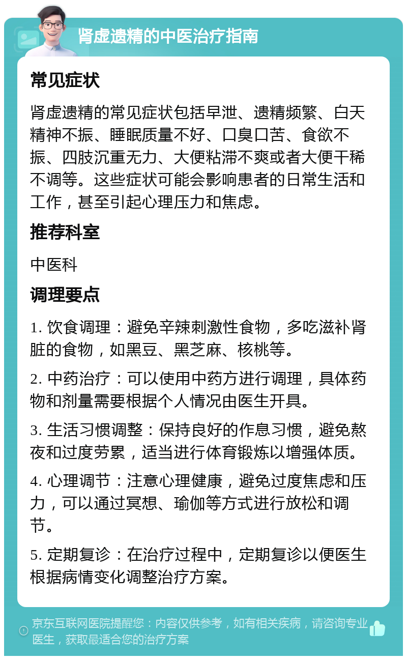 肾虚遗精的中医治疗指南 常见症状 肾虚遗精的常见症状包括早泄、遗精频繁、白天精神不振、睡眠质量不好、口臭口苦、食欲不振、四肢沉重无力、大便粘滞不爽或者大便干稀不调等。这些症状可能会影响患者的日常生活和工作，甚至引起心理压力和焦虑。 推荐科室 中医科 调理要点 1. 饮食调理：避免辛辣刺激性食物，多吃滋补肾脏的食物，如黑豆、黑芝麻、核桃等。 2. 中药治疗：可以使用中药方进行调理，具体药物和剂量需要根据个人情况由医生开具。 3. 生活习惯调整：保持良好的作息习惯，避免熬夜和过度劳累，适当进行体育锻炼以增强体质。 4. 心理调节：注意心理健康，避免过度焦虑和压力，可以通过冥想、瑜伽等方式进行放松和调节。 5. 定期复诊：在治疗过程中，定期复诊以便医生根据病情变化调整治疗方案。