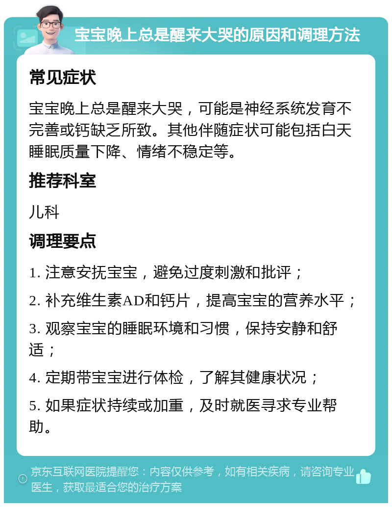 宝宝晚上总是醒来大哭的原因和调理方法 常见症状 宝宝晚上总是醒来大哭，可能是神经系统发育不完善或钙缺乏所致。其他伴随症状可能包括白天睡眠质量下降、情绪不稳定等。 推荐科室 儿科 调理要点 1. 注意安抚宝宝，避免过度刺激和批评； 2. 补充维生素AD和钙片，提高宝宝的营养水平； 3. 观察宝宝的睡眠环境和习惯，保持安静和舒适； 4. 定期带宝宝进行体检，了解其健康状况； 5. 如果症状持续或加重，及时就医寻求专业帮助。