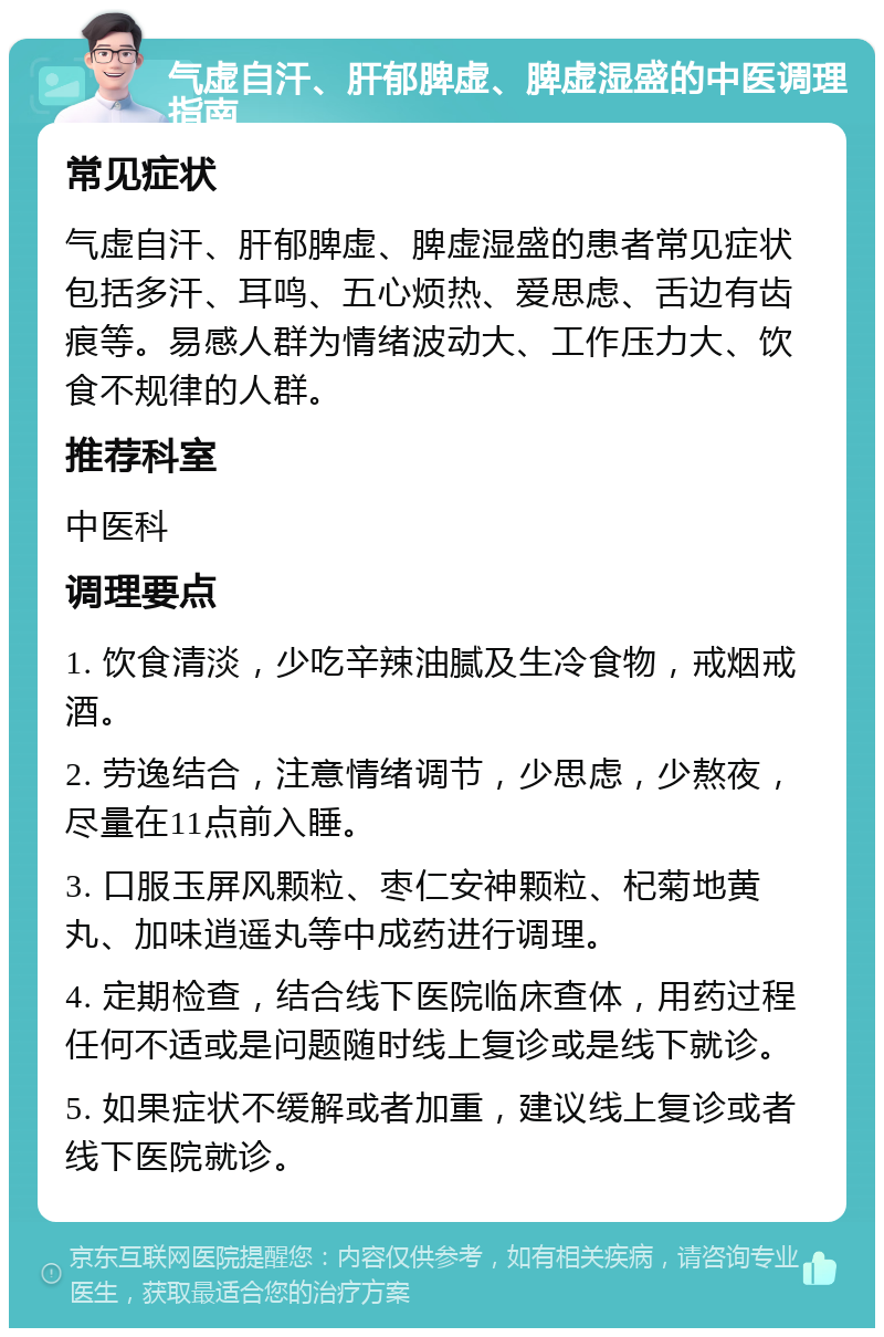 气虚自汗、肝郁脾虚、脾虚湿盛的中医调理指南 常见症状 气虚自汗、肝郁脾虚、脾虚湿盛的患者常见症状包括多汗、耳鸣、五心烦热、爱思虑、舌边有齿痕等。易感人群为情绪波动大、工作压力大、饮食不规律的人群。 推荐科室 中医科 调理要点 1. 饮食清淡，少吃辛辣油腻及生冷食物，戒烟戒酒。 2. 劳逸结合，注意情绪调节，少思虑，少熬夜，尽量在11点前入睡。 3. 口服玉屏风颗粒、枣仁安神颗粒、杞菊地黄丸、加味逍遥丸等中成药进行调理。 4. 定期检查，结合线下医院临床查体，用药过程任何不适或是问题随时线上复诊或是线下就诊。 5. 如果症状不缓解或者加重，建议线上复诊或者线下医院就诊。