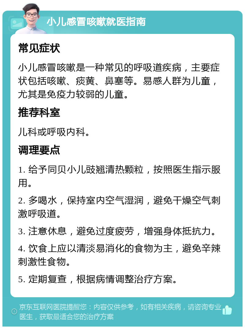 小儿感冒咳嗽就医指南 常见症状 小儿感冒咳嗽是一种常见的呼吸道疾病，主要症状包括咳嗽、痰黄、鼻塞等。易感人群为儿童，尤其是免疫力较弱的儿童。 推荐科室 儿科或呼吸内科。 调理要点 1. 给予同贝小儿豉翘清热颗粒，按照医生指示服用。 2. 多喝水，保持室内空气湿润，避免干燥空气刺激呼吸道。 3. 注意休息，避免过度疲劳，增强身体抵抗力。 4. 饮食上应以清淡易消化的食物为主，避免辛辣刺激性食物。 5. 定期复查，根据病情调整治疗方案。