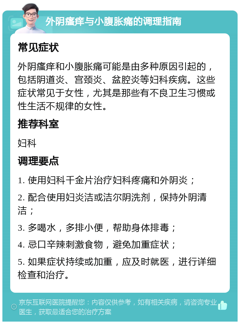 外阴瘙痒与小腹胀痛的调理指南 常见症状 外阴瘙痒和小腹胀痛可能是由多种原因引起的，包括阴道炎、宫颈炎、盆腔炎等妇科疾病。这些症状常见于女性，尤其是那些有不良卫生习惯或性生活不规律的女性。 推荐科室 妇科 调理要点 1. 使用妇科千金片治疗妇科疼痛和外阴炎； 2. 配合使用妇炎洁或洁尔阴洗剂，保持外阴清洁； 3. 多喝水，多排小便，帮助身体排毒； 4. 忌口辛辣刺激食物，避免加重症状； 5. 如果症状持续或加重，应及时就医，进行详细检查和治疗。