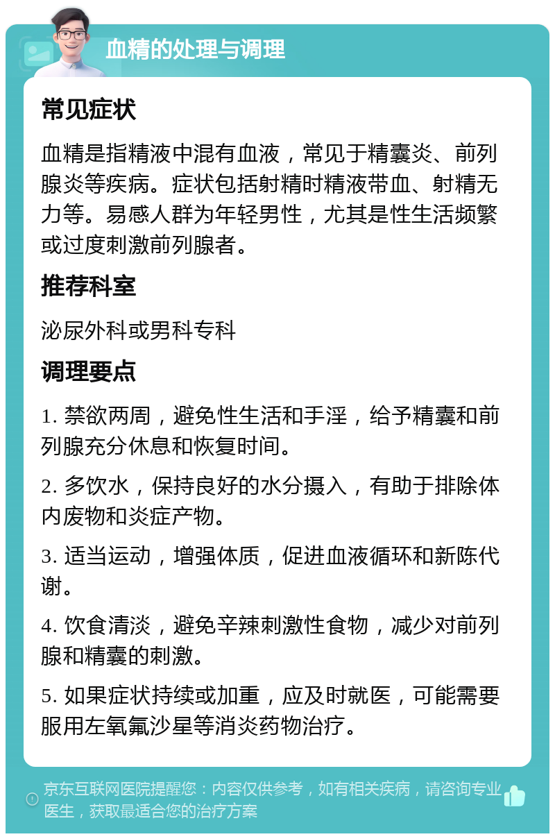 血精的处理与调理 常见症状 血精是指精液中混有血液，常见于精囊炎、前列腺炎等疾病。症状包括射精时精液带血、射精无力等。易感人群为年轻男性，尤其是性生活频繁或过度刺激前列腺者。 推荐科室 泌尿外科或男科专科 调理要点 1. 禁欲两周，避免性生活和手淫，给予精囊和前列腺充分休息和恢复时间。 2. 多饮水，保持良好的水分摄入，有助于排除体内废物和炎症产物。 3. 适当运动，增强体质，促进血液循环和新陈代谢。 4. 饮食清淡，避免辛辣刺激性食物，减少对前列腺和精囊的刺激。 5. 如果症状持续或加重，应及时就医，可能需要服用左氧氟沙星等消炎药物治疗。