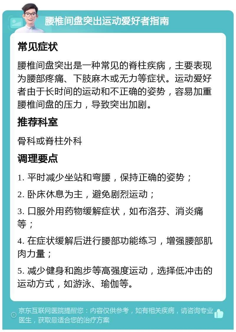 腰椎间盘突出运动爱好者指南 常见症状 腰椎间盘突出是一种常见的脊柱疾病，主要表现为腰部疼痛、下肢麻木或无力等症状。运动爱好者由于长时间的运动和不正确的姿势，容易加重腰椎间盘的压力，导致突出加剧。 推荐科室 骨科或脊柱外科 调理要点 1. 平时减少坐站和弯腰，保持正确的姿势； 2. 卧床休息为主，避免剧烈运动； 3. 口服外用药物缓解症状，如布洛芬、消炎痛等； 4. 在症状缓解后进行腰部功能练习，增强腰部肌肉力量； 5. 减少健身和跑步等高强度运动，选择低冲击的运动方式，如游泳、瑜伽等。