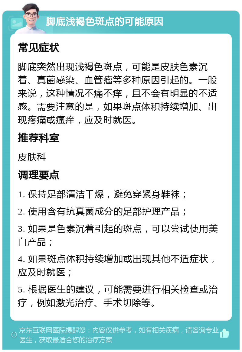 脚底浅褐色斑点的可能原因 常见症状 脚底突然出现浅褐色斑点，可能是皮肤色素沉着、真菌感染、血管瘤等多种原因引起的。一般来说，这种情况不痛不痒，且不会有明显的不适感。需要注意的是，如果斑点体积持续增加、出现疼痛或瘙痒，应及时就医。 推荐科室 皮肤科 调理要点 1. 保持足部清洁干燥，避免穿紧身鞋袜； 2. 使用含有抗真菌成分的足部护理产品； 3. 如果是色素沉着引起的斑点，可以尝试使用美白产品； 4. 如果斑点体积持续增加或出现其他不适症状，应及时就医； 5. 根据医生的建议，可能需要进行相关检查或治疗，例如激光治疗、手术切除等。