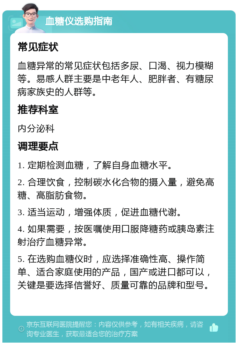 血糖仪选购指南 常见症状 血糖异常的常见症状包括多尿、口渴、视力模糊等。易感人群主要是中老年人、肥胖者、有糖尿病家族史的人群等。 推荐科室 内分泌科 调理要点 1. 定期检测血糖，了解自身血糖水平。 2. 合理饮食，控制碳水化合物的摄入量，避免高糖、高脂肪食物。 3. 适当运动，增强体质，促进血糖代谢。 4. 如果需要，按医嘱使用口服降糖药或胰岛素注射治疗血糖异常。 5. 在选购血糖仪时，应选择准确性高、操作简单、适合家庭使用的产品，国产或进口都可以，关键是要选择信誉好、质量可靠的品牌和型号。