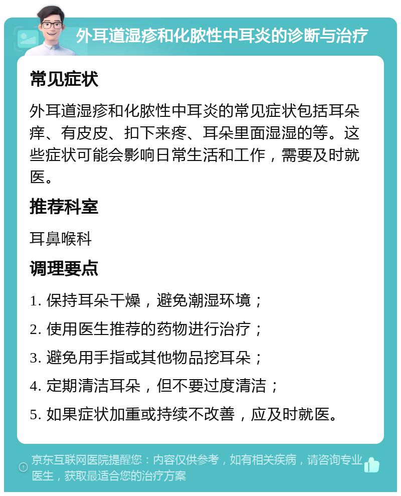 外耳道湿疹和化脓性中耳炎的诊断与治疗 常见症状 外耳道湿疹和化脓性中耳炎的常见症状包括耳朵痒、有皮皮、扣下来疼、耳朵里面湿湿的等。这些症状可能会影响日常生活和工作，需要及时就医。 推荐科室 耳鼻喉科 调理要点 1. 保持耳朵干燥，避免潮湿环境； 2. 使用医生推荐的药物进行治疗； 3. 避免用手指或其他物品挖耳朵； 4. 定期清洁耳朵，但不要过度清洁； 5. 如果症状加重或持续不改善，应及时就医。