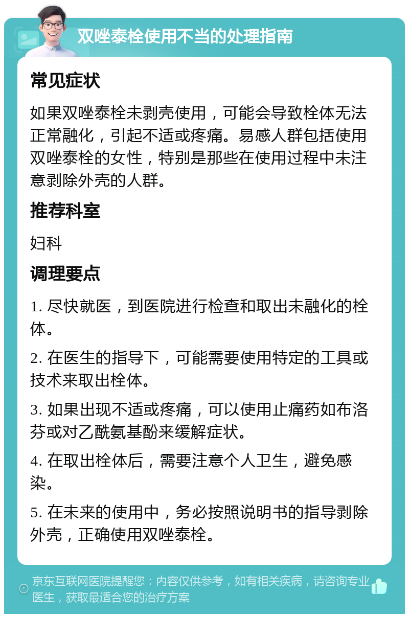 双唑泰栓使用不当的处理指南 常见症状 如果双唑泰栓未剥壳使用，可能会导致栓体无法正常融化，引起不适或疼痛。易感人群包括使用双唑泰栓的女性，特别是那些在使用过程中未注意剥除外壳的人群。 推荐科室 妇科 调理要点 1. 尽快就医，到医院进行检查和取出未融化的栓体。 2. 在医生的指导下，可能需要使用特定的工具或技术来取出栓体。 3. 如果出现不适或疼痛，可以使用止痛药如布洛芬或对乙酰氨基酚来缓解症状。 4. 在取出栓体后，需要注意个人卫生，避免感染。 5. 在未来的使用中，务必按照说明书的指导剥除外壳，正确使用双唑泰栓。