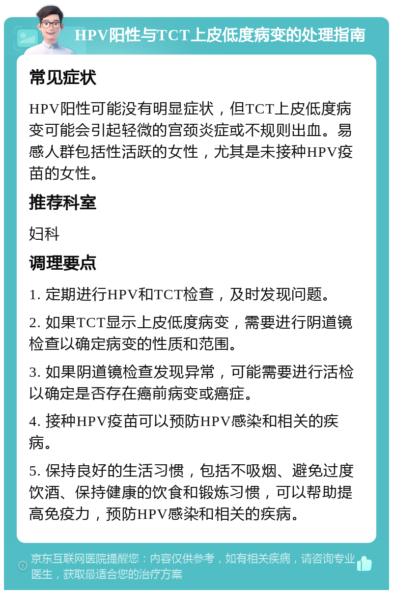 HPV阳性与TCT上皮低度病变的处理指南 常见症状 HPV阳性可能没有明显症状，但TCT上皮低度病变可能会引起轻微的宫颈炎症或不规则出血。易感人群包括性活跃的女性，尤其是未接种HPV疫苗的女性。 推荐科室 妇科 调理要点 1. 定期进行HPV和TCT检查，及时发现问题。 2. 如果TCT显示上皮低度病变，需要进行阴道镜检查以确定病变的性质和范围。 3. 如果阴道镜检查发现异常，可能需要进行活检以确定是否存在癌前病变或癌症。 4. 接种HPV疫苗可以预防HPV感染和相关的疾病。 5. 保持良好的生活习惯，包括不吸烟、避免过度饮酒、保持健康的饮食和锻炼习惯，可以帮助提高免疫力，预防HPV感染和相关的疾病。