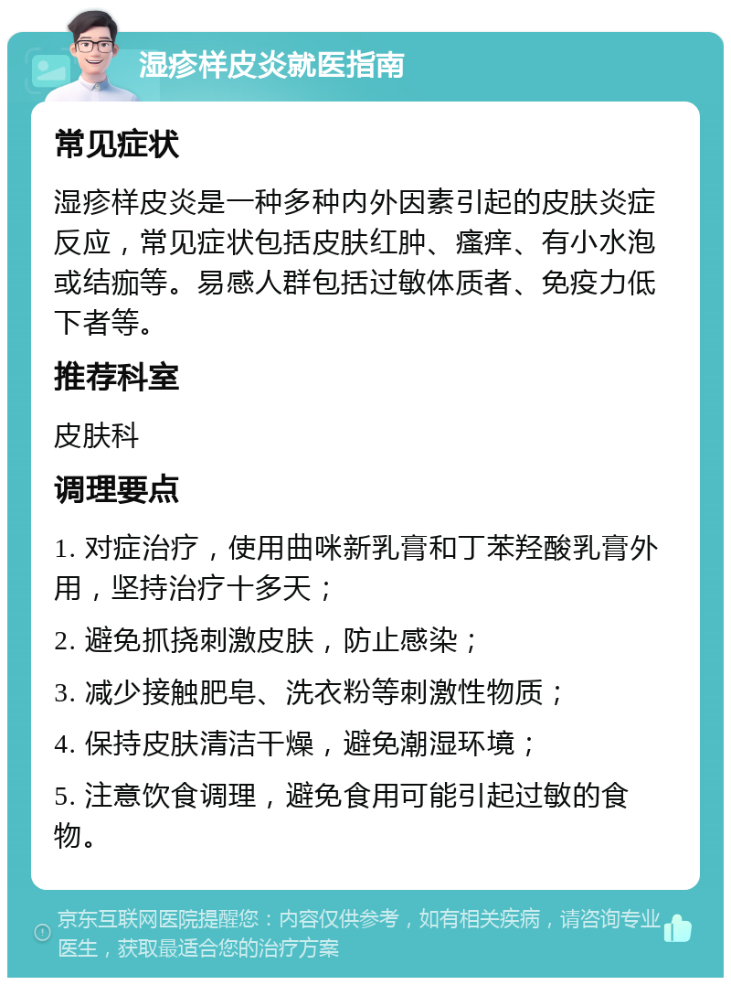 湿疹样皮炎就医指南 常见症状 湿疹样皮炎是一种多种内外因素引起的皮肤炎症反应，常见症状包括皮肤红肿、瘙痒、有小水泡或结痂等。易感人群包括过敏体质者、免疫力低下者等。 推荐科室 皮肤科 调理要点 1. 对症治疗，使用曲咪新乳膏和丁苯羟酸乳膏外用，坚持治疗十多天； 2. 避免抓挠刺激皮肤，防止感染； 3. 减少接触肥皂、洗衣粉等刺激性物质； 4. 保持皮肤清洁干燥，避免潮湿环境； 5. 注意饮食调理，避免食用可能引起过敏的食物。