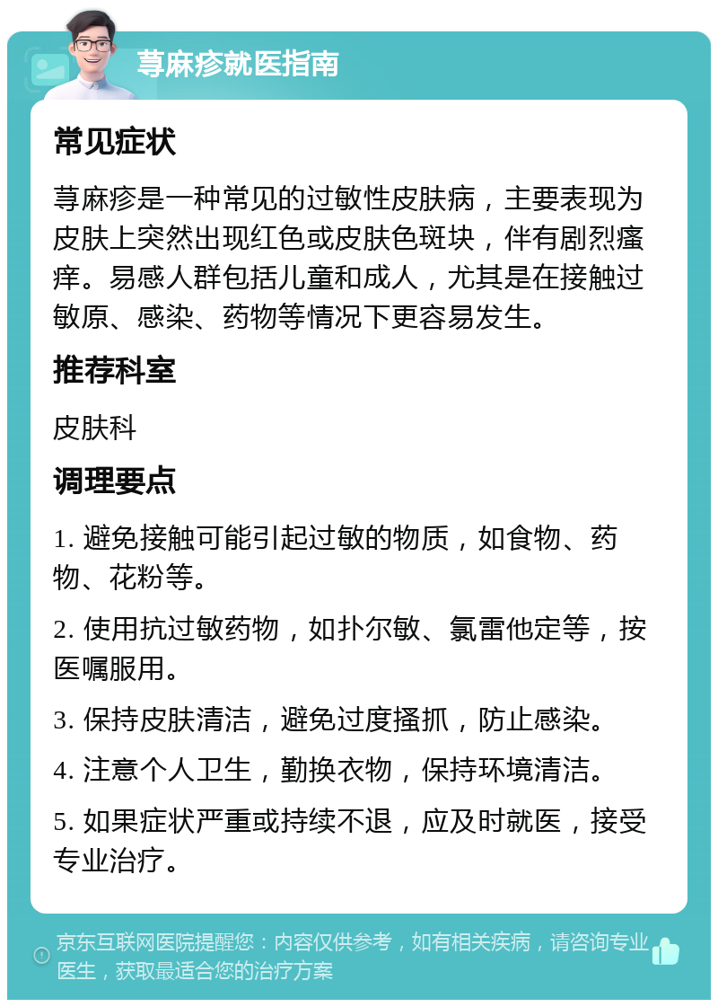 荨麻疹就医指南 常见症状 荨麻疹是一种常见的过敏性皮肤病，主要表现为皮肤上突然出现红色或皮肤色斑块，伴有剧烈瘙痒。易感人群包括儿童和成人，尤其是在接触过敏原、感染、药物等情况下更容易发生。 推荐科室 皮肤科 调理要点 1. 避免接触可能引起过敏的物质，如食物、药物、花粉等。 2. 使用抗过敏药物，如扑尔敏、氯雷他定等，按医嘱服用。 3. 保持皮肤清洁，避免过度搔抓，防止感染。 4. 注意个人卫生，勤换衣物，保持环境清洁。 5. 如果症状严重或持续不退，应及时就医，接受专业治疗。