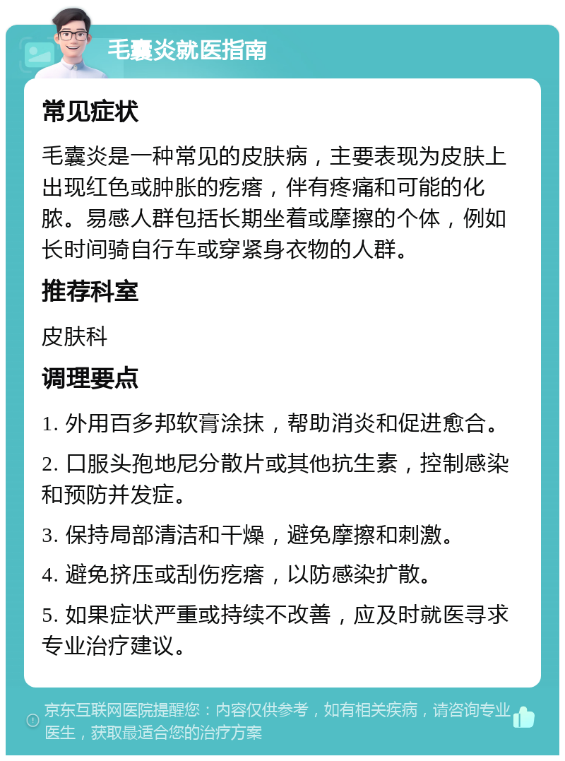 毛囊炎就医指南 常见症状 毛囊炎是一种常见的皮肤病，主要表现为皮肤上出现红色或肿胀的疙瘩，伴有疼痛和可能的化脓。易感人群包括长期坐着或摩擦的个体，例如长时间骑自行车或穿紧身衣物的人群。 推荐科室 皮肤科 调理要点 1. 外用百多邦软膏涂抹，帮助消炎和促进愈合。 2. 口服头孢地尼分散片或其他抗生素，控制感染和预防并发症。 3. 保持局部清洁和干燥，避免摩擦和刺激。 4. 避免挤压或刮伤疙瘩，以防感染扩散。 5. 如果症状严重或持续不改善，应及时就医寻求专业治疗建议。