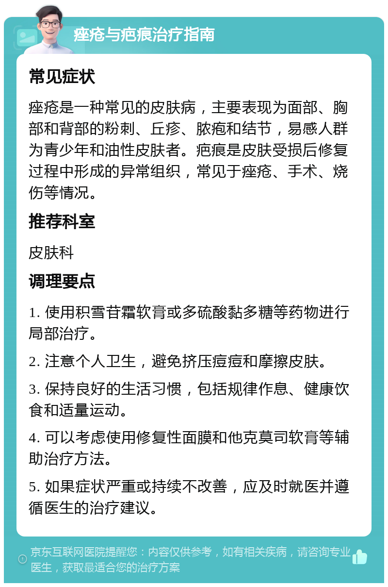 痤疮与疤痕治疗指南 常见症状 痤疮是一种常见的皮肤病，主要表现为面部、胸部和背部的粉刺、丘疹、脓疱和结节，易感人群为青少年和油性皮肤者。疤痕是皮肤受损后修复过程中形成的异常组织，常见于痤疮、手术、烧伤等情况。 推荐科室 皮肤科 调理要点 1. 使用积雪苷霜软膏或多硫酸黏多糖等药物进行局部治疗。 2. 注意个人卫生，避免挤压痘痘和摩擦皮肤。 3. 保持良好的生活习惯，包括规律作息、健康饮食和适量运动。 4. 可以考虑使用修复性面膜和他克莫司软膏等辅助治疗方法。 5. 如果症状严重或持续不改善，应及时就医并遵循医生的治疗建议。