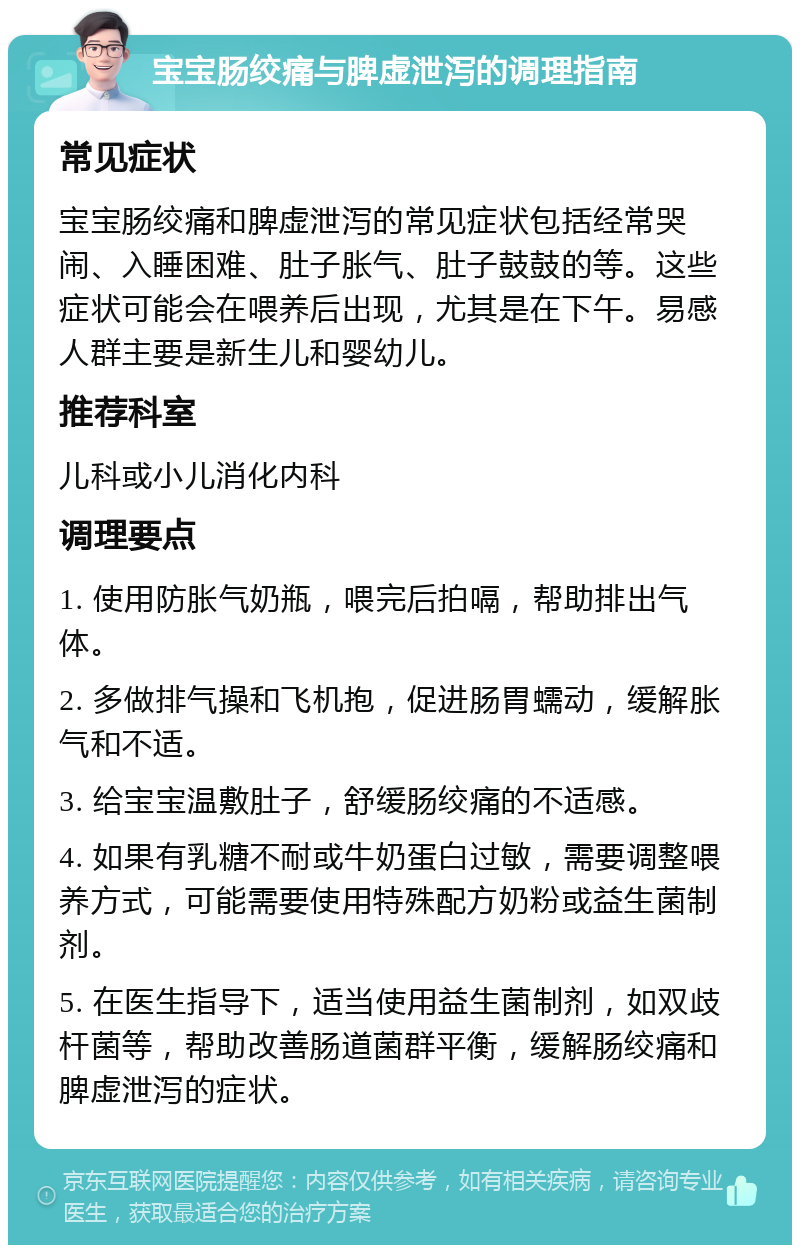 宝宝肠绞痛与脾虚泄泻的调理指南 常见症状 宝宝肠绞痛和脾虚泄泻的常见症状包括经常哭闹、入睡困难、肚子胀气、肚子鼓鼓的等。这些症状可能会在喂养后出现，尤其是在下午。易感人群主要是新生儿和婴幼儿。 推荐科室 儿科或小儿消化内科 调理要点 1. 使用防胀气奶瓶，喂完后拍嗝，帮助排出气体。 2. 多做排气操和飞机抱，促进肠胃蠕动，缓解胀气和不适。 3. 给宝宝温敷肚子，舒缓肠绞痛的不适感。 4. 如果有乳糖不耐或牛奶蛋白过敏，需要调整喂养方式，可能需要使用特殊配方奶粉或益生菌制剂。 5. 在医生指导下，适当使用益生菌制剂，如双歧杆菌等，帮助改善肠道菌群平衡，缓解肠绞痛和脾虚泄泻的症状。