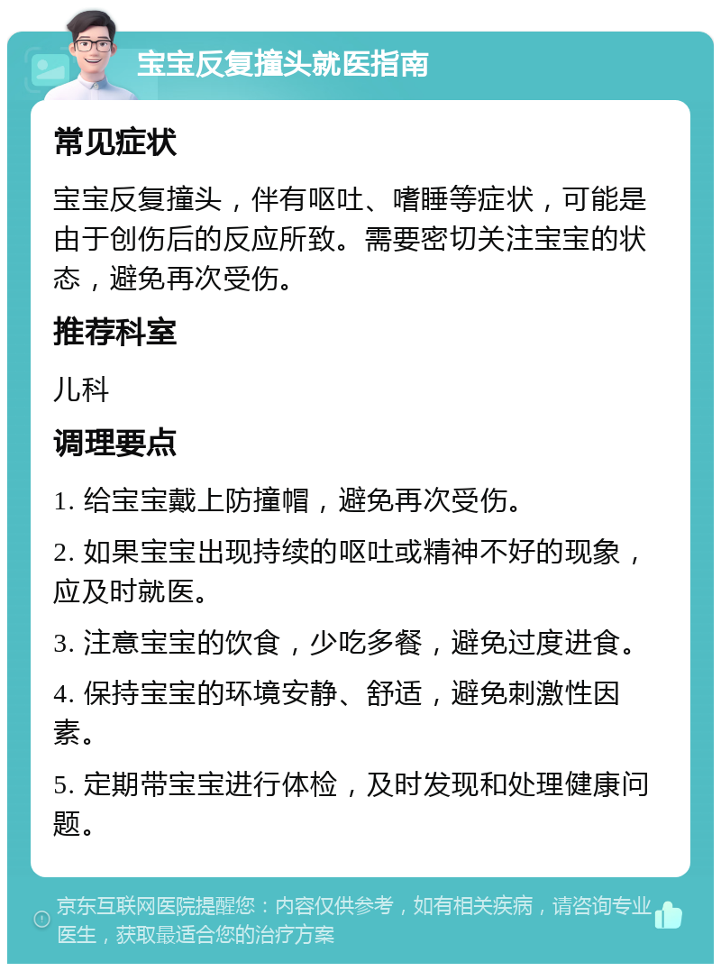 宝宝反复撞头就医指南 常见症状 宝宝反复撞头，伴有呕吐、嗜睡等症状，可能是由于创伤后的反应所致。需要密切关注宝宝的状态，避免再次受伤。 推荐科室 儿科 调理要点 1. 给宝宝戴上防撞帽，避免再次受伤。 2. 如果宝宝出现持续的呕吐或精神不好的现象，应及时就医。 3. 注意宝宝的饮食，少吃多餐，避免过度进食。 4. 保持宝宝的环境安静、舒适，避免刺激性因素。 5. 定期带宝宝进行体检，及时发现和处理健康问题。