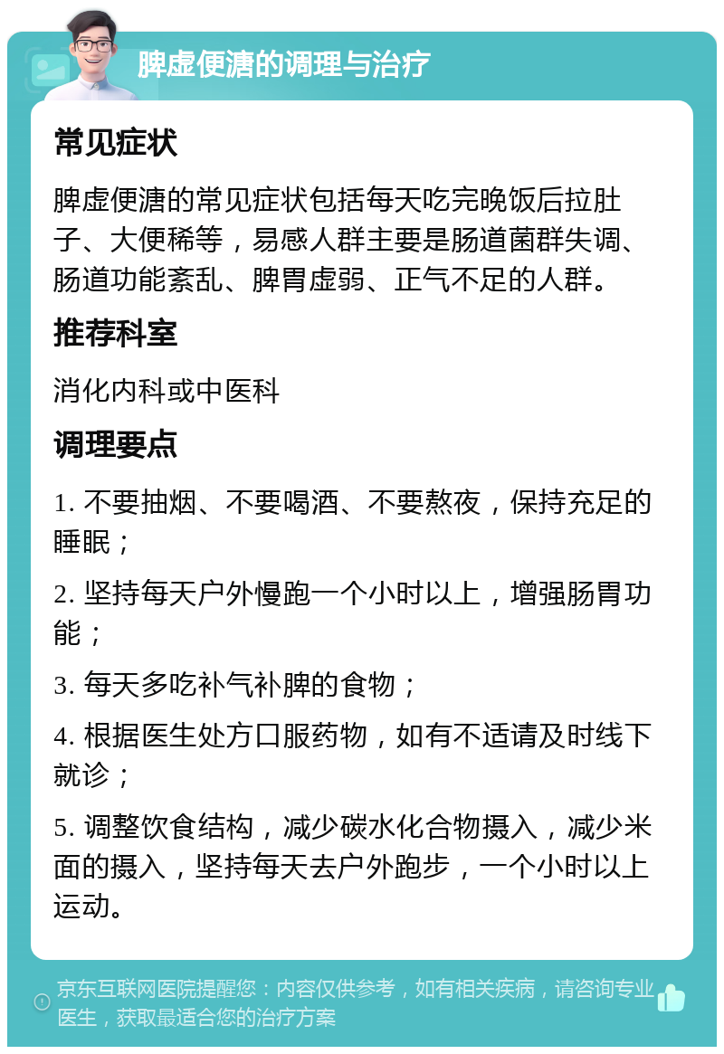 脾虚便溏的调理与治疗 常见症状 脾虚便溏的常见症状包括每天吃完晚饭后拉肚子、大便稀等，易感人群主要是肠道菌群失调、肠道功能紊乱、脾胃虚弱、正气不足的人群。 推荐科室 消化内科或中医科 调理要点 1. 不要抽烟、不要喝酒、不要熬夜，保持充足的睡眠； 2. 坚持每天户外慢跑一个小时以上，增强肠胃功能； 3. 每天多吃补气补脾的食物； 4. 根据医生处方口服药物，如有不适请及时线下就诊； 5. 调整饮食结构，减少碳水化合物摄入，减少米面的摄入，坚持每天去户外跑步，一个小时以上运动。