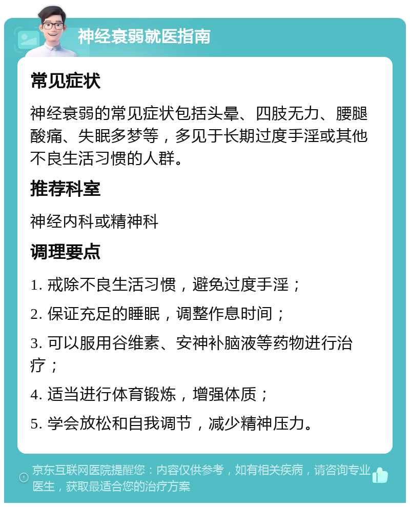 神经衰弱就医指南 常见症状 神经衰弱的常见症状包括头晕、四肢无力、腰腿酸痛、失眠多梦等，多见于长期过度手淫或其他不良生活习惯的人群。 推荐科室 神经内科或精神科 调理要点 1. 戒除不良生活习惯，避免过度手淫； 2. 保证充足的睡眠，调整作息时间； 3. 可以服用谷维素、安神补脑液等药物进行治疗； 4. 适当进行体育锻炼，增强体质； 5. 学会放松和自我调节，减少精神压力。