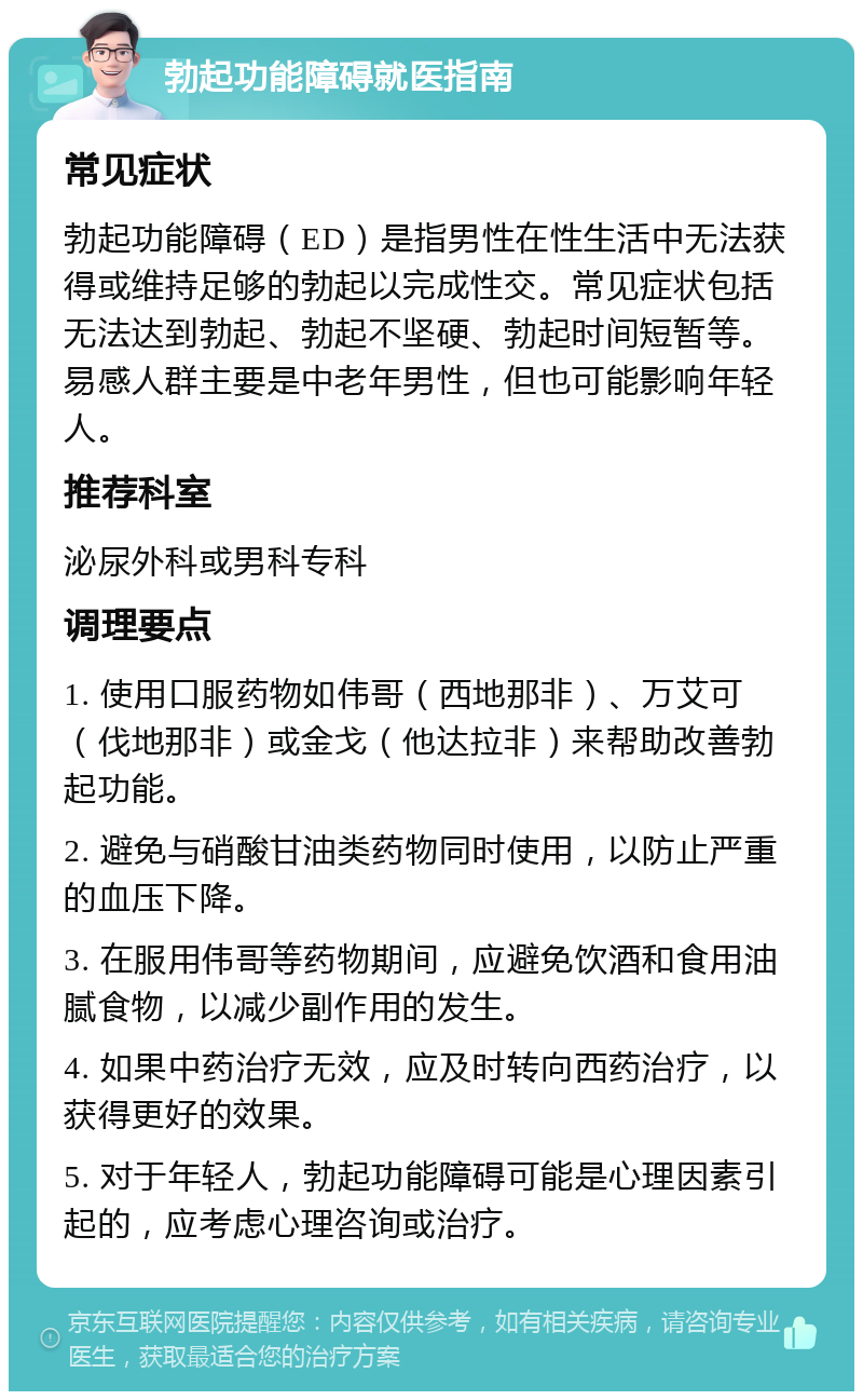 勃起功能障碍就医指南 常见症状 勃起功能障碍（ED）是指男性在性生活中无法获得或维持足够的勃起以完成性交。常见症状包括无法达到勃起、勃起不坚硬、勃起时间短暂等。易感人群主要是中老年男性，但也可能影响年轻人。 推荐科室 泌尿外科或男科专科 调理要点 1. 使用口服药物如伟哥（西地那非）、万艾可（伐地那非）或金戈（他达拉非）来帮助改善勃起功能。 2. 避免与硝酸甘油类药物同时使用，以防止严重的血压下降。 3. 在服用伟哥等药物期间，应避免饮酒和食用油腻食物，以减少副作用的发生。 4. 如果中药治疗无效，应及时转向西药治疗，以获得更好的效果。 5. 对于年轻人，勃起功能障碍可能是心理因素引起的，应考虑心理咨询或治疗。