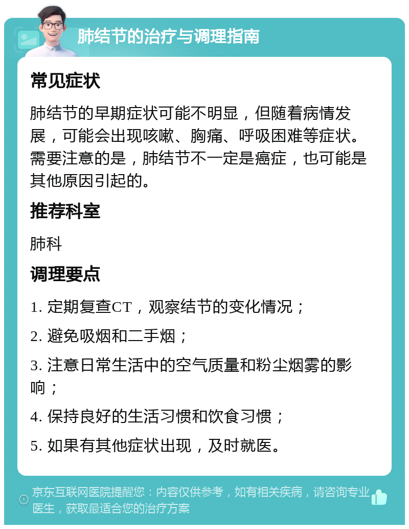 肺结节的治疗与调理指南 常见症状 肺结节的早期症状可能不明显，但随着病情发展，可能会出现咳嗽、胸痛、呼吸困难等症状。需要注意的是，肺结节不一定是癌症，也可能是其他原因引起的。 推荐科室 肺科 调理要点 1. 定期复查CT，观察结节的变化情况； 2. 避免吸烟和二手烟； 3. 注意日常生活中的空气质量和粉尘烟雾的影响； 4. 保持良好的生活习惯和饮食习惯； 5. 如果有其他症状出现，及时就医。