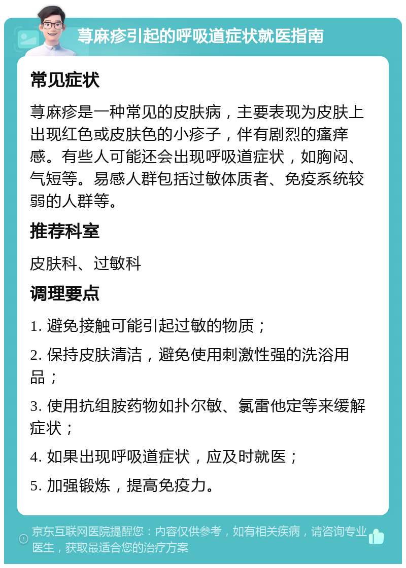 荨麻疹引起的呼吸道症状就医指南 常见症状 荨麻疹是一种常见的皮肤病，主要表现为皮肤上出现红色或皮肤色的小疹子，伴有剧烈的瘙痒感。有些人可能还会出现呼吸道症状，如胸闷、气短等。易感人群包括过敏体质者、免疫系统较弱的人群等。 推荐科室 皮肤科、过敏科 调理要点 1. 避免接触可能引起过敏的物质； 2. 保持皮肤清洁，避免使用刺激性强的洗浴用品； 3. 使用抗组胺药物如扑尔敏、氯雷他定等来缓解症状； 4. 如果出现呼吸道症状，应及时就医； 5. 加强锻炼，提高免疫力。