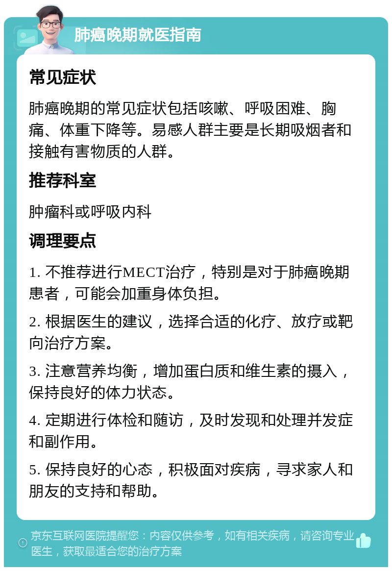 肺癌晚期就医指南 常见症状 肺癌晚期的常见症状包括咳嗽、呼吸困难、胸痛、体重下降等。易感人群主要是长期吸烟者和接触有害物质的人群。 推荐科室 肿瘤科或呼吸内科 调理要点 1. 不推荐进行MECT治疗，特别是对于肺癌晚期患者，可能会加重身体负担。 2. 根据医生的建议，选择合适的化疗、放疗或靶向治疗方案。 3. 注意营养均衡，增加蛋白质和维生素的摄入，保持良好的体力状态。 4. 定期进行体检和随访，及时发现和处理并发症和副作用。 5. 保持良好的心态，积极面对疾病，寻求家人和朋友的支持和帮助。