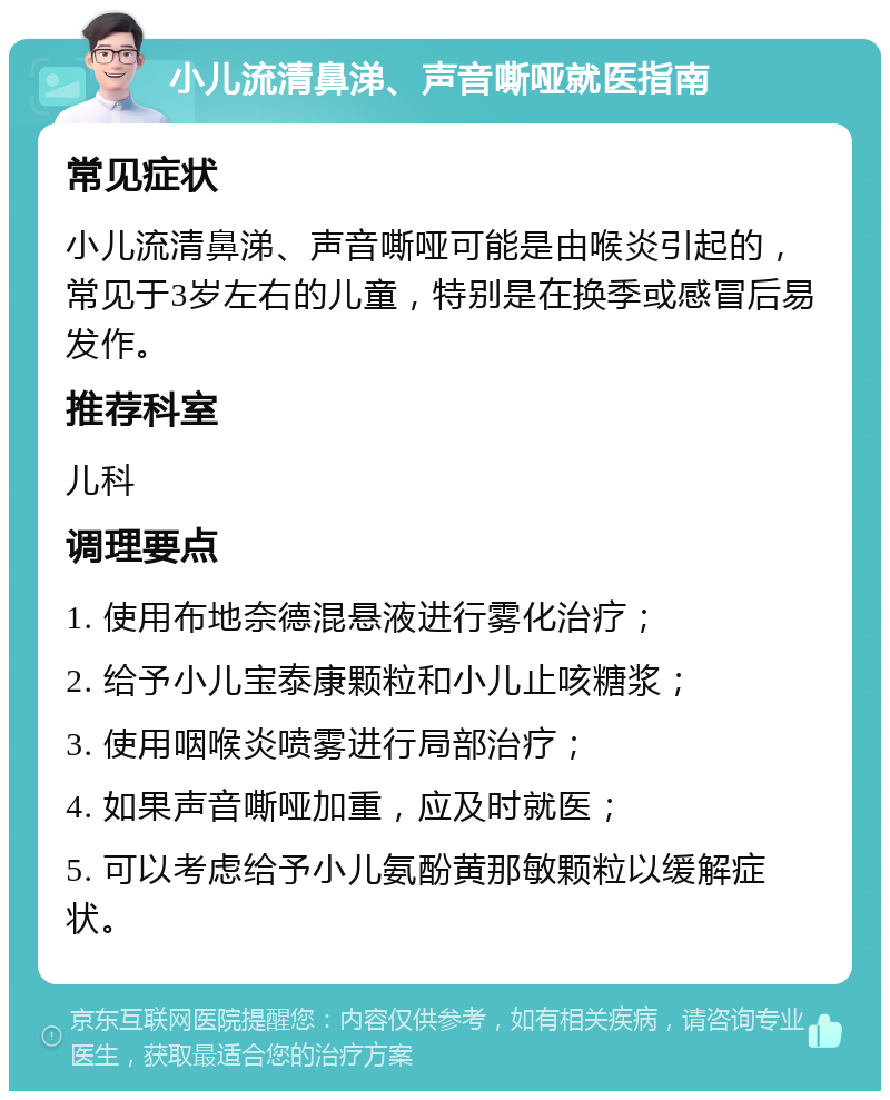 小儿流清鼻涕、声音嘶哑就医指南 常见症状 小儿流清鼻涕、声音嘶哑可能是由喉炎引起的，常见于3岁左右的儿童，特别是在换季或感冒后易发作。 推荐科室 儿科 调理要点 1. 使用布地奈德混悬液进行雾化治疗； 2. 给予小儿宝泰康颗粒和小儿止咳糖浆； 3. 使用咽喉炎喷雾进行局部治疗； 4. 如果声音嘶哑加重，应及时就医； 5. 可以考虑给予小儿氨酚黄那敏颗粒以缓解症状。