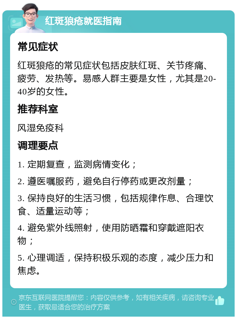 红斑狼疮就医指南 常见症状 红斑狼疮的常见症状包括皮肤红斑、关节疼痛、疲劳、发热等。易感人群主要是女性，尤其是20-40岁的女性。 推荐科室 风湿免疫科 调理要点 1. 定期复查，监测病情变化； 2. 遵医嘱服药，避免自行停药或更改剂量； 3. 保持良好的生活习惯，包括规律作息、合理饮食、适量运动等； 4. 避免紫外线照射，使用防晒霜和穿戴遮阳衣物； 5. 心理调适，保持积极乐观的态度，减少压力和焦虑。