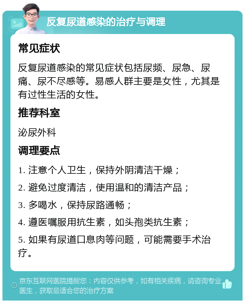 反复尿道感染的治疗与调理 常见症状 反复尿道感染的常见症状包括尿频、尿急、尿痛、尿不尽感等。易感人群主要是女性，尤其是有过性生活的女性。 推荐科室 泌尿外科 调理要点 1. 注意个人卫生，保持外阴清洁干燥； 2. 避免过度清洁，使用温和的清洁产品； 3. 多喝水，保持尿路通畅； 4. 遵医嘱服用抗生素，如头孢类抗生素； 5. 如果有尿道口息肉等问题，可能需要手术治疗。