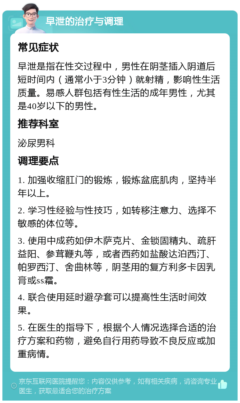 早泄的治疗与调理 常见症状 早泄是指在性交过程中，男性在阴茎插入阴道后短时间内（通常小于3分钟）就射精，影响性生活质量。易感人群包括有性生活的成年男性，尤其是40岁以下的男性。 推荐科室 泌尿男科 调理要点 1. 加强收缩肛门的锻炼，锻炼盆底肌肉，坚持半年以上。 2. 学习性经验与性技巧，如转移注意力、选择不敏感的体位等。 3. 使用中成药如伊木萨克片、金锁固精丸、疏肝益阳、参茸鞭丸等，或者西药如盐酸达泊西汀、帕罗西汀、舍曲林等，阴茎用的复方利多卡因乳膏或ss霜。 4. 联合使用延时避孕套可以提高性生活时间效果。 5. 在医生的指导下，根据个人情况选择合适的治疗方案和药物，避免自行用药导致不良反应或加重病情。