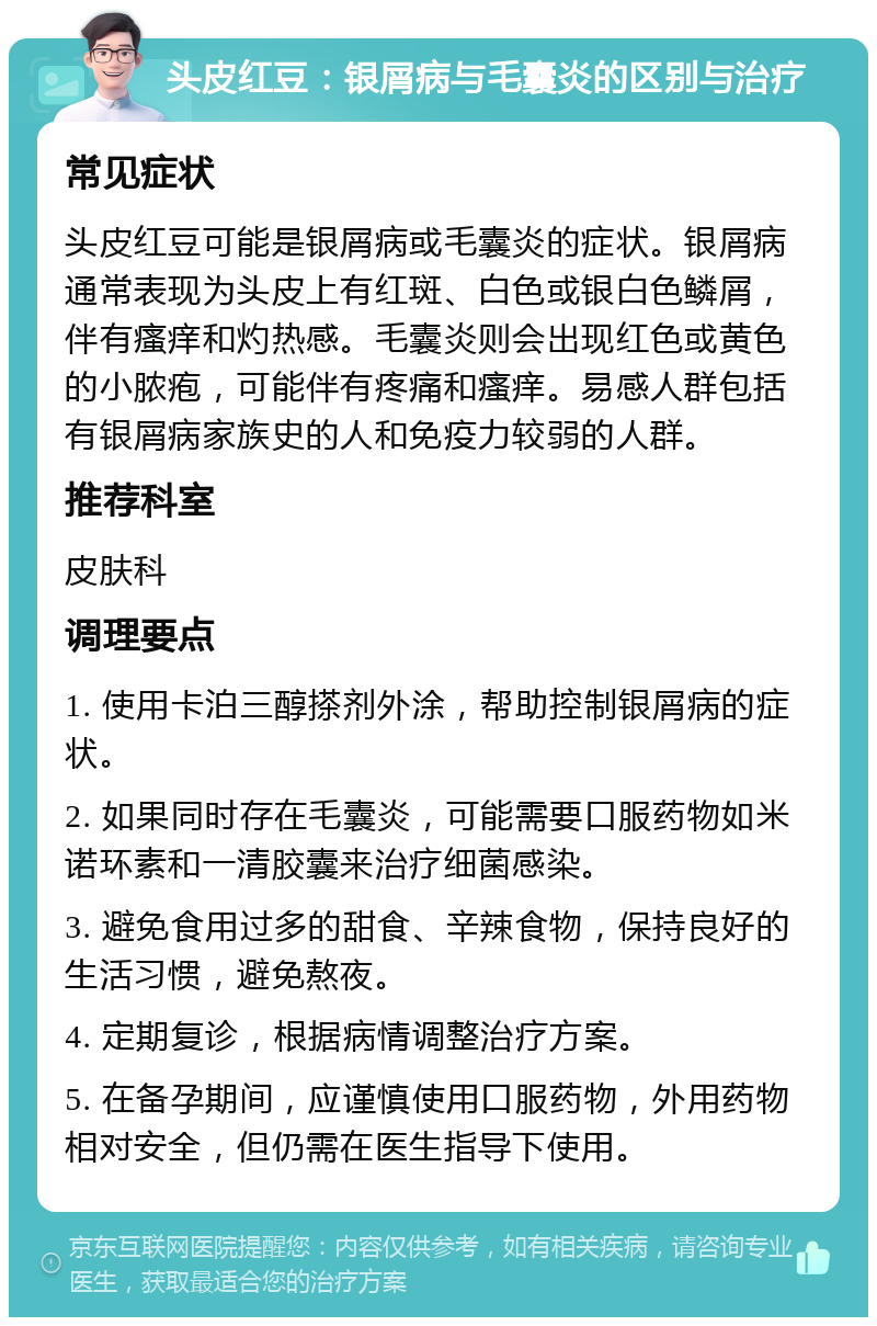 头皮红豆：银屑病与毛囊炎的区别与治疗 常见症状 头皮红豆可能是银屑病或毛囊炎的症状。银屑病通常表现为头皮上有红斑、白色或银白色鳞屑，伴有瘙痒和灼热感。毛囊炎则会出现红色或黄色的小脓疱，可能伴有疼痛和瘙痒。易感人群包括有银屑病家族史的人和免疫力较弱的人群。 推荐科室 皮肤科 调理要点 1. 使用卡泊三醇搽剂外涂，帮助控制银屑病的症状。 2. 如果同时存在毛囊炎，可能需要口服药物如米诺环素和一清胶囊来治疗细菌感染。 3. 避免食用过多的甜食、辛辣食物，保持良好的生活习惯，避免熬夜。 4. 定期复诊，根据病情调整治疗方案。 5. 在备孕期间，应谨慎使用口服药物，外用药物相对安全，但仍需在医生指导下使用。