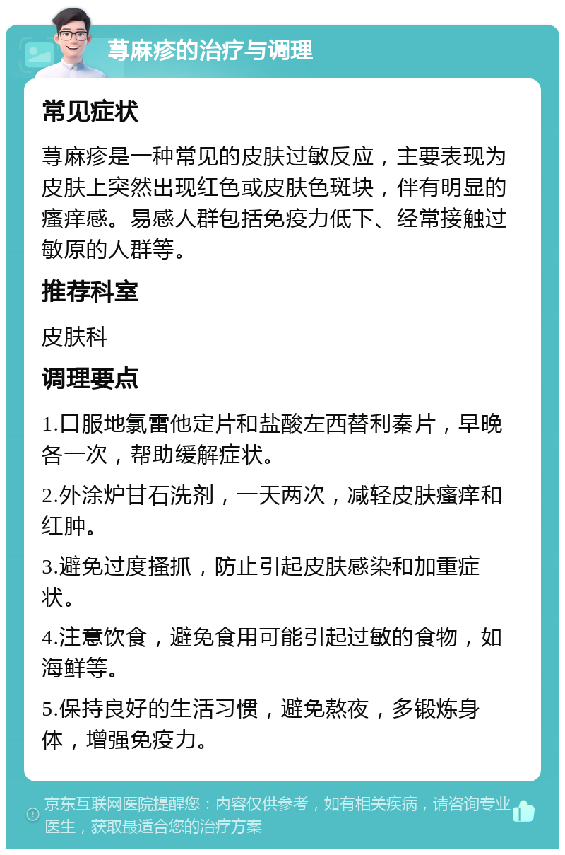 荨麻疹的治疗与调理 常见症状 荨麻疹是一种常见的皮肤过敏反应，主要表现为皮肤上突然出现红色或皮肤色斑块，伴有明显的瘙痒感。易感人群包括免疫力低下、经常接触过敏原的人群等。 推荐科室 皮肤科 调理要点 1.口服地氯雷他定片和盐酸左西替利秦片，早晚各一次，帮助缓解症状。 2.外涂炉甘石洗剂，一天两次，减轻皮肤瘙痒和红肿。 3.避免过度搔抓，防止引起皮肤感染和加重症状。 4.注意饮食，避免食用可能引起过敏的食物，如海鲜等。 5.保持良好的生活习惯，避免熬夜，多锻炼身体，增强免疫力。