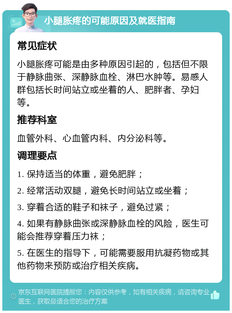 小腿胀疼的可能原因及就医指南 常见症状 小腿胀疼可能是由多种原因引起的，包括但不限于静脉曲张、深静脉血栓、淋巴水肿等。易感人群包括长时间站立或坐着的人、肥胖者、孕妇等。 推荐科室 血管外科、心血管内科、内分泌科等。 调理要点 1. 保持适当的体重，避免肥胖； 2. 经常活动双腿，避免长时间站立或坐着； 3. 穿着合适的鞋子和袜子，避免过紧； 4. 如果有静脉曲张或深静脉血栓的风险，医生可能会推荐穿着压力袜； 5. 在医生的指导下，可能需要服用抗凝药物或其他药物来预防或治疗相关疾病。