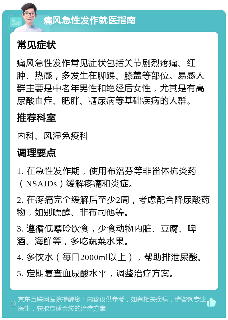 痛风急性发作就医指南 常见症状 痛风急性发作常见症状包括关节剧烈疼痛、红肿、热感，多发生在脚踝、膝盖等部位。易感人群主要是中老年男性和绝经后女性，尤其是有高尿酸血症、肥胖、糖尿病等基础疾病的人群。 推荐科室 内科、风湿免疫科 调理要点 1. 在急性发作期，使用布洛芬等非甾体抗炎药（NSAIDs）缓解疼痛和炎症。 2. 在疼痛完全缓解后至少2周，考虑配合降尿酸药物，如别嘌醇、非布司他等。 3. 遵循低嘌呤饮食，少食动物内脏、豆腐、啤酒、海鲜等，多吃蔬菜水果。 4. 多饮水（每日2000ml以上），帮助排泄尿酸。 5. 定期复查血尿酸水平，调整治疗方案。