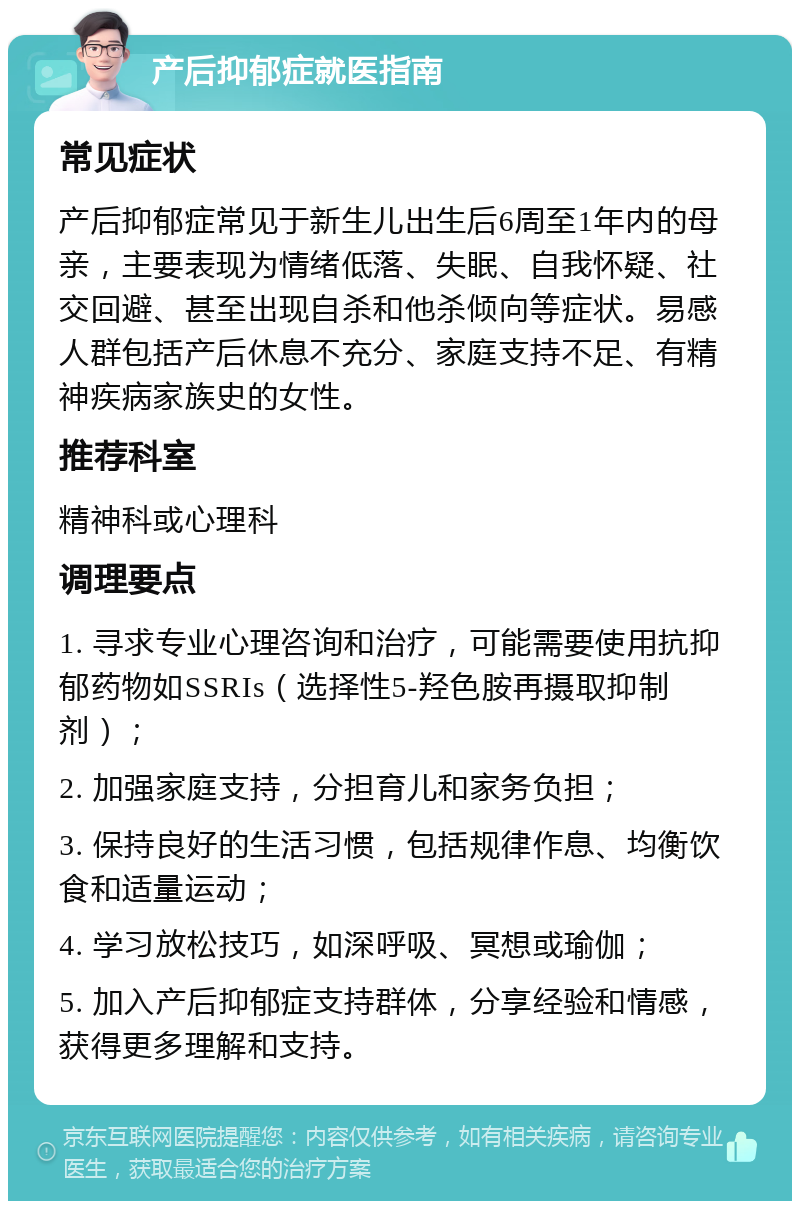 产后抑郁症就医指南 常见症状 产后抑郁症常见于新生儿出生后6周至1年内的母亲，主要表现为情绪低落、失眠、自我怀疑、社交回避、甚至出现自杀和他杀倾向等症状。易感人群包括产后休息不充分、家庭支持不足、有精神疾病家族史的女性。 推荐科室 精神科或心理科 调理要点 1. 寻求专业心理咨询和治疗，可能需要使用抗抑郁药物如SSRIs（选择性5-羟色胺再摄取抑制剂）； 2. 加强家庭支持，分担育儿和家务负担； 3. 保持良好的生活习惯，包括规律作息、均衡饮食和适量运动； 4. 学习放松技巧，如深呼吸、冥想或瑜伽； 5. 加入产后抑郁症支持群体，分享经验和情感，获得更多理解和支持。