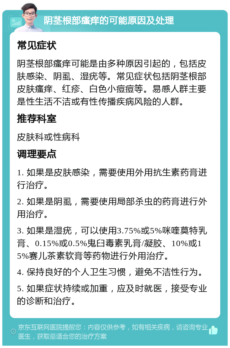 阴茎根部瘙痒的可能原因及处理 常见症状 阴茎根部瘙痒可能是由多种原因引起的，包括皮肤感染、阴虱、湿疣等。常见症状包括阴茎根部皮肤瘙痒、红疹、白色小痘痘等。易感人群主要是性生活不洁或有性传播疾病风险的人群。 推荐科室 皮肤科或性病科 调理要点 1. 如果是皮肤感染，需要使用外用抗生素药膏进行治疗。 2. 如果是阴虱，需要使用局部杀虫的药膏进行外用治疗。 3. 如果是湿疣，可以使用3.75%或5%咪喹莫特乳膏、0.15%或0.5%鬼臼毒素乳膏/凝胶、10%或15%赛儿茶素软膏等药物进行外用治疗。 4. 保持良好的个人卫生习惯，避免不洁性行为。 5. 如果症状持续或加重，应及时就医，接受专业的诊断和治疗。