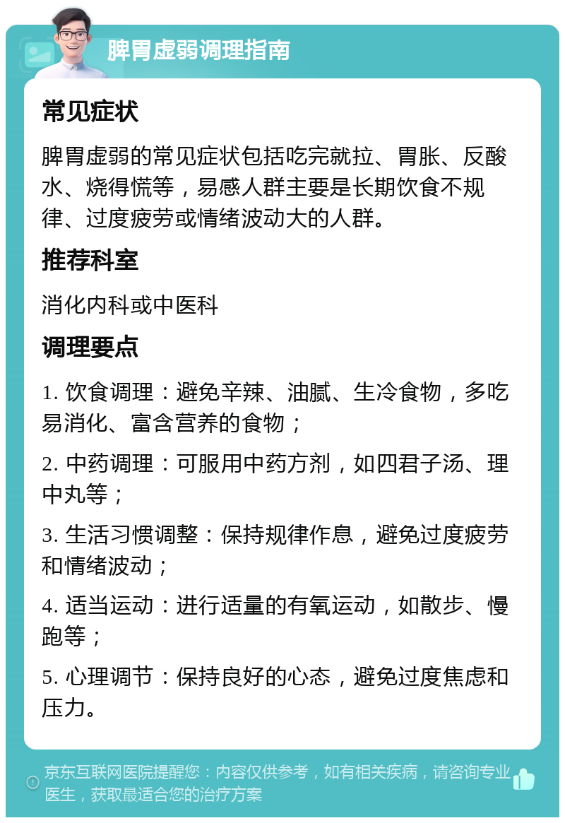 脾胃虚弱调理指南 常见症状 脾胃虚弱的常见症状包括吃完就拉、胃胀、反酸水、烧得慌等，易感人群主要是长期饮食不规律、过度疲劳或情绪波动大的人群。 推荐科室 消化内科或中医科 调理要点 1. 饮食调理：避免辛辣、油腻、生冷食物，多吃易消化、富含营养的食物； 2. 中药调理：可服用中药方剂，如四君子汤、理中丸等； 3. 生活习惯调整：保持规律作息，避免过度疲劳和情绪波动； 4. 适当运动：进行适量的有氧运动，如散步、慢跑等； 5. 心理调节：保持良好的心态，避免过度焦虑和压力。